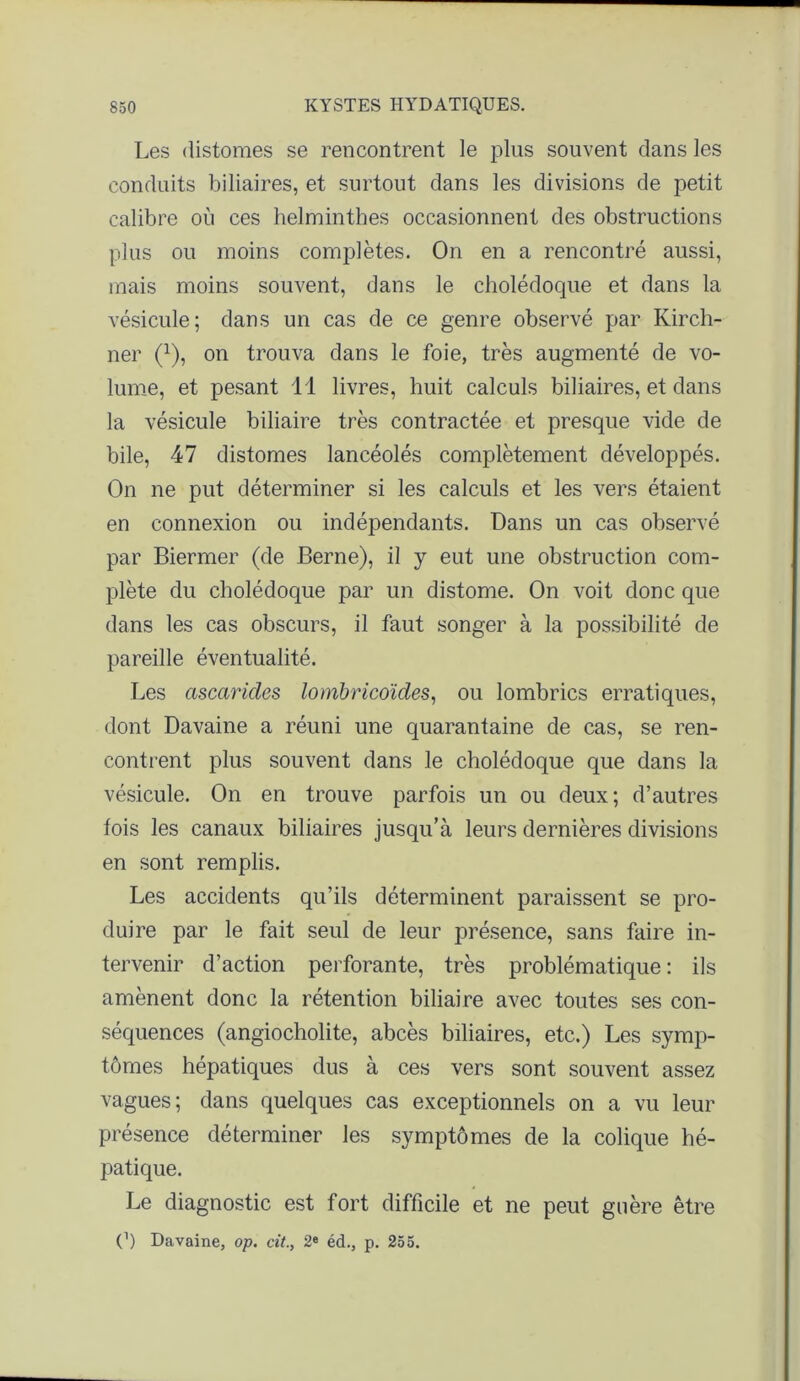 Les distoraes se rencontrent le plus souvent dans les conduits biliaires, et surtout dans les divisions de petit calibre où ces helminthes occasionnent des obstructions plus ou moins complètes. On en a rencontré aussi, mais moins souvent, dans le cholédoque et dans la vésicule; dans un cas de ce genre observé par Kircli- ner (1), on trouva dans le foie, très augmenté de vo- lume, et pesant 11 livres, huit calculs biliaires, et dans la vésicule biliaire très contractée et presque vide de bile, 47 distomes lancéolés complètement développés. On ne put déterminer si les calculs et les vers étaient en connexion ou indépendants. Dans un cas observé par Biermer (de Berne), il y eut une obstruction com- plète du cholédoque par un distome. On voit donc que dans les cas obscurs, il faut songer à la possibilité de pareille éventualité. Les ascarides lombricoïdes, ou lombrics erratiques, dont Davaine a réuni une quarantaine de cas, se ren- contrent plus souvent dans le cholédoque que dans la vésicule. On en trouve parfois un ou deux; d’autres fois les canaux biliaires jusqu’à leurs dernières divisions en sont remplis. Les accidents qu’ils déterminent paraissent se pro- duire par le fait seul de leur présence, sans faire in- tervenir d’action perforante, très problématique : ils amènent donc la rétention biliaire avec toutes ses con- séquences (angiocholite, abcès biliaires, etc.) Les symp- tômes hépatiques dus à ces vers sont souvent assez vagues; dans quelques cas exceptionnels on a vu leur présence déterminer les symptômes de la colique hé- patique. Le diagnostic est fort difficile et ne peut guère être O Davaine, op. cit., 2e éd., p. 255.