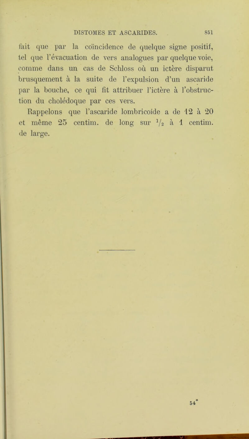 fait que par la coïncidence de quelque signe positif, tel que l’évacuation de vers analogues par quelque voie, comme dans un cas de Schloss où un ictère disparut brusquement à la suite de l’expulsion d’un ascaride par la bouche, ce qui fit attribuer l’ictère à l’obstruc- tion du cholédoque par ces vers. Rappelons que l’ascaride lombricoide a de 12 à 20 et même 25 centim. de long sur V2 à 1 centim. de large.