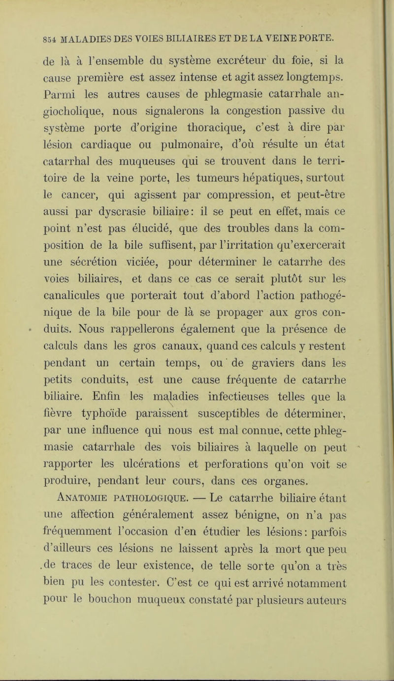 de là à l’ensemble du système excréteur du foie, si la cause première est assez intense et agit assez longtemps. Parmi les autres causes de phlegmasie catarrhale an- giocliolique, nous signalerons la congestion passive du système porte d’origine thoracique, c’est à dire par lésion cardiaque ou pulmonaire, d’où résulte un état catarrhal des muqueuses qui se trouvent dans le terri- toire de la veine porte, les tumeurs hépatiques, surtout le cancer, qui agissent par compression, et peut-être aussi par dyscrasie biliaire : il se peut en effet, mais ce point n’est pas élucidé, que des troubles dans la com- position de la bile suffisent, par l’irritation qu’exercerait une sécrétion viciée, pour déterminer le catarrhe des voies biliaires, et dans ce cas ce serait plutôt sur les canalicules que porterait tout d’abord l’action pathogé- nique de la bile pour de là se propager aux gros con- duits. Nous rappellerons également que la présence de calculs dans les gros canaux, quand ces calculs y restent pendant un certain temps, ou de graviers dans les petits conduits, est une cause fréquente de catarrhe biliaire. Enfin les maladies infectieuses telles que la lièvre typhoïde paraissent susceptibles de déterminer, par une influence qui nous est mal connue, cette phleg- masie catarrhale des vois biliaires à laquelle on peut rapporter les ulcérations et perforations qu’on voit se produire, pendant leur cours, dans ces organes. Anatomie pathologique. — Le catarrhe biliaire étant une affection généralement assez bénigne, on n’a pas fréquemment l’occasion d’en étudier les lésions : parfois d’ailleurs ces lésions ne laissent après la mort que peu .de traces de leur existence, de telle sorte qu’on a très bien pu les contester. C’est ce qui est arrivé notamment pour le bouchon muqueux constaté par plusieurs auteurs