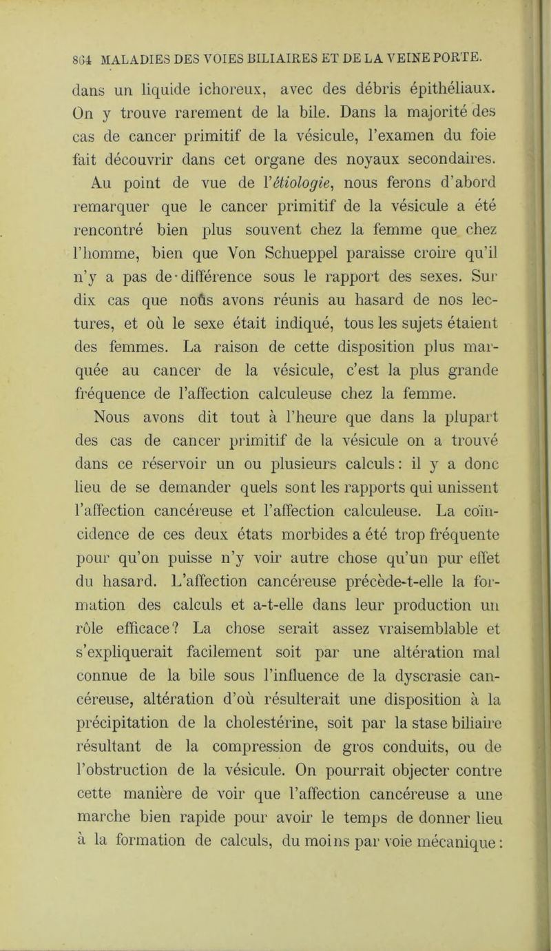 clans un liquide ichoreux, avec des débris épithéliaux. On y trouve rarement de la bile. Dans la majorité des cas de cancer primitif de la vésicule, l’examen du foie fait découvrir dans cet organe des noyaux secondaires. Au point de vue de Y étiologie, nous ferons d’abord remarquer que le cancer primitif de la vésicule a été rencontré bien plus souvent chez la femme que chez l’homme, bien que Von Schueppel paraisse croire qu’il n’y a pas de-différence sous le rapport des sexes. Sur dix cas que noûs avons réunis au hasard de nos lec- tures, et où le sexe était indiqué, tous les sujets étaient des femmes. La raison de cette disposition plus mar- quée au cancer de la vésicule, c’est la plus grande fréquence de l’affection calculeuse chez la femme. Nous avons dit tout à l’heure que dans la plupart des cas de cancer primitif de la vésicule on a trouvé dans ce réservoir un ou plusieurs calculs: il y a donc lieu de se demander quels sont les rapports qui unissent l’affection cancéreuse et l’affection calculeuse. La coïn- cidence de ces deux états morbides a été trop fréquente pour qu’on puisse n’y voir autre chose qu’un pur effet du hasard. L’affection cancéreuse précède-t-elle la for- mation des calculs et a-t-elle dans leur production un rôle efficace? La chose serait assez vraisemblable et s’expliquerait facilement soit par une altération mal connue de la bile sous l’inlluence de la dyscrasie can- céreuse, altération d’où résulterait une disposition à la précipitation de la cholestérine, soit par la stase biliaire résultant de la compression de gros conduits, ou de l’obstruction de la vésicule. On pourrait objecter contre cette manière de voir que l’affection cancéreuse a une marche bien rapide pour avoir le temps de donner lieu à la formation de calculs, du moins par voie mécanique :