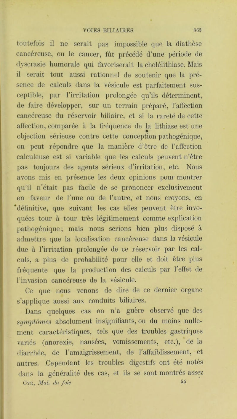 toutefois il ne serait pas impossible que la diathèse cancéreuse, ou le cancer, fut précédé d’une période de dyscrasie humorale qui favoriserait la cholélithiase. Mais il serait tout aussi rationnel de soutenir que la pré- sence de calculs dans la vésicule est parfaitement sus- ceptible, par l’irritation prolongée qu’ils déterminent, de faire développer, sur un terrain préparé, l’affection cancéreuse du réservoir biliaire, et si la rareté de cette affection, comparée à la fréquence de la lithiase est une objection sérieuse contre cette conception pathogénique, on peut répondre que la manière d’être de l’affection calculeuse est si variable que les calculs peuvent n’être pas toujours des agents sérieux d’irritation, etc. Nous avons mis en présence les deux opinions pour montrer qu’il n’était pas facile de se prononcer exclusivement en faveur de l’une ou de l’autre, et nous croyons, en * définitive, que suivant les cas elles peuvent être invo- quées tour à tour très légitimement comme explication pathogénique; mais nous serions bien plus disposé à admettre que la localisation cancéreuse dans la vésicule due à l’irritation prolongée de ce réservoir par les cal- culs, a plus de probabilité pour elle et doit être plus fréquente que la production des calculs par l’effet de l’invasion cancéreuse de la vésicule. Ce que nous venons de dire de ce dernier organe s’applique aussi aux conduits biliaires. Dans quelques cas on n’a guère observé que des symptômes absolument insignifiants, ou du moins nulle- ment caractéristiques, tels que des troubles gastriques variés (anorexie, nausées, vomissements, etc.), de la diarrhée, de l’amaigrissement, de l’affaiblissement, et autres. Cependant les troubles digestifs ont été notés dans la généralité des cas, et ils se sont montrés assez Cm, Mal. du foie 55