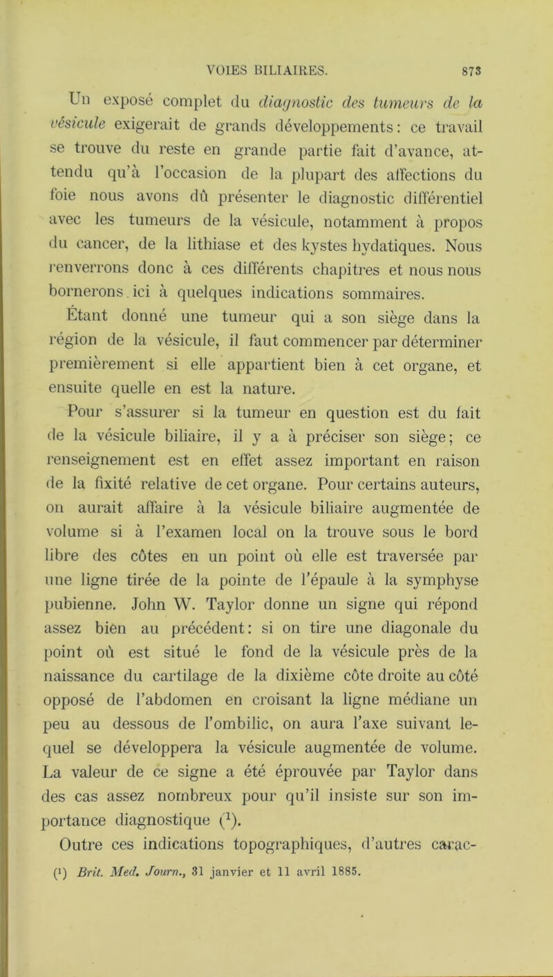 Un exposé complet du diagnostic des tumeurs de la vésicule exigerait de grands développements : ce travail se trouve du reste en grande partie fait d’avance, at- tendu qu’à l’occasion de la plupart des affections du foie nous avons dû présenter le diagnostic différentiel avec les tumeurs de la vésicule, notamment à propos du cancer, de la lithiase et des kystes hydatiques. Nous renverrons donc à ces différents chapitres et nous nous bornerons. ici à quelques indications sommaires. Etant donné une tumeur qui a son siège dans la région de la vésicule, il faut commencer par déterminer premièrement si elle appartient bien à cet organe, et ensuite quelle en est la nature. Pour s’assurer si la tumeur en question est du fait de la vésicule biliaire, il y a à préciser son siège; ce renseignement est en effet assez important en raison de la fixité relative de cet organe. Pour certains auteurs, on aurait affaire à la vésicule biliaire augmentée de volume si à l’examen local on la trouve sous le bord libre des côtes en un point où elle est traversée par une ligne tirée de la pointe de l’épaule à la symphyse pubienne. John W. Taylor donne un signe qui répond assez bien au précédent : si on tire une diagonale du point où est situé le fond de la vésicule près de la naissance du cartilage de la dixième côte droite au côté opposé de l’abdomen en croisant la ligne médiane un peu au dessous de l’ombilic, on aura l’axe suivant le- quel se développera la vésicule augmentée de volume. La valeur de ce signe a été éprouvée par Taylor dans des cas assez nombreux pour qu’il insiste sur son im- portance diagnostique (1). Outre ces indications topographiques, d’autres carac- (i) Brit. Med. Journ., 31 janvier et 11 avril 1885.