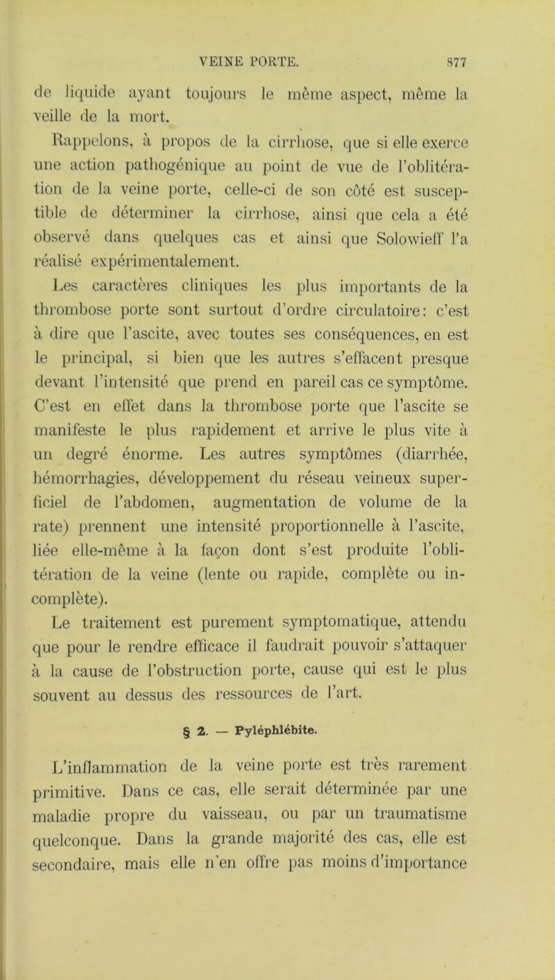 de liquide ayant toujours le même aspect, même la veille de la mort. Rappelons, à propos de la cirrhose, que si elle exerce une action pathogénique au point de vue de l’oblitéra- tion de la veine porte, celle-ci de son côté est suscep- tible de déterminer la cirrhose, ainsi que cela a été observé dans quelques cas et ainsi que Solowieff l’a réalisé expérimentalement. Les caractères cliniques les plus importants de la thrombose porte sont surtout d’ordre circulatoire: c’est à dire que l’ascite, avec toutes ses conséquences, en est le principal, si bien que les autres s’effacent presque devant l’intensité que prend en pareil cas ce symptôme. C’est en effet dans la thrombose porte que l’ascite se manifeste le plus rapidement et arrive le plus vite à un degré énorme. Les autres symptômes (diarrhée, hémorrhagies, développement du réseau veineux super- ficiel de l’abdomen, augmentation de volume de la rate) prennent une intensité proportionnelle à l’ascite, liée elle-même à la façon dont s’est produite l’obli- tération de la veine (lente ou rapide, complète ou in- complète). Le traitement est purement symptomatique, attendu que pour le rendre efficace il faudrait pouvoir s’attaquer à la cause de l’obstruction porte, cause qui est le plus souvent au dessus des ressources de l’art. § 2. — Pyléphlébite. L’inflammation de la veine porte est très rarement primitive. Dans ce cas, elle serait déterminée par une maladie propre du vaisseau, ou par un traumatisme quelconque. Dans la grande majorité des cas, elle est secondaire, mais elle n’en offre pas moins d’importance