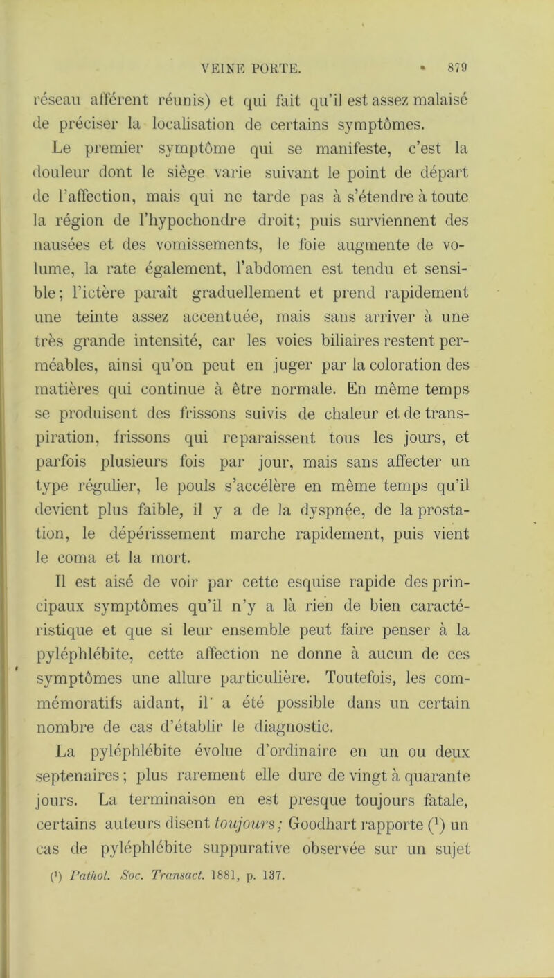 réseau allèrent réunis) et qui fait qu’il est assez malaisé de préciser la localisation de certains symptômes. Le premier symptôme qui se manifeste, c’est la douleur dont le siège varie suivant le point de départ de l’affection, mais qui ne tarde pas à s’étendre à toute la région de l’hypochondre droit; puis surviennent des nausées et des vomissements, le foie augmente de vo- lume, la rate également, l’abdomen est tendu et sensi- ble; l’ictère paraît graduellement et prend rapidement une teinte assez accentuée, mais sans arriver à une très grande intensité, car les voies biliaires restent per- méables, ainsi qu’on peut en juger par la coloration des matières qui continue à être normale. En même temps se produisent des frissons suivis de chaleur et de trans- piration, frissons qui reparaissent tous les jours, et parfois plusieurs fois par jour, mais sans affecter un type régulier, le pouls s’accélère en même temps qu’il devient plus faible, il y a de la dyspnée, de la prosta- tion, le dépérissement marche rapidement, puis vient le coma et la mort. Il est aisé de voir par cette esquise rapide des prin- cipaux symptômes qu’il n’y a là rien de bien caracté- ristique et que si leur ensemble peut faire penser à la pyléphlébite, cette affection ne donne à aucun de ces symptômes une allure particulière. Toutefois, les com- mémoratifs aidant, il' a été possible dans un certain nombre de cas d’établir le diagnostic. La pyléphlébite évolue d’ordinaire en un ou deux septénaires ; plus rarement elle dure de vingt à quarante jours. La terminaison en est presque toujours fatale, certains auteurs disent toujours; Goodhart rapporte (*) un cas de pyléphlébite suppurative observée sur un sujet (’) Pathol. Soc. Transact. 1881, p. 137.