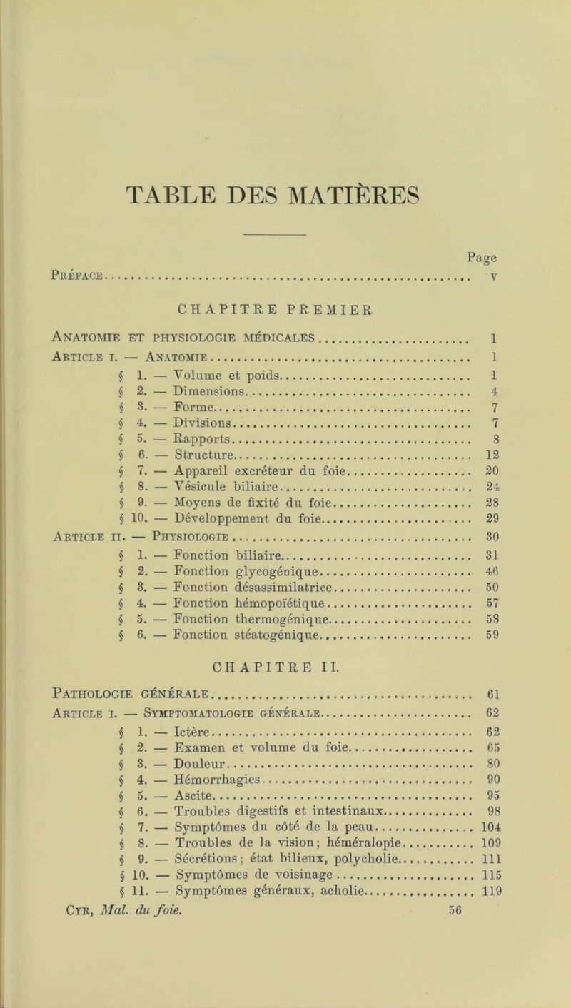 TABLE DES MATIÈRES Page Préface v CHAPITRE PREMIER Anatomie et physiologie médicales l Article i. — Anatomie 1 § 1. — Volume et poids 1 § 2. — Dimensions 4 § 3. — Forme 7 § 4. — Divisions 7 § 5. — Rapports 8 § 6. — Structure 12 § 7. — Appareil excréteur du foie 20 § 8. — Vésicule biliaire 24 § 9. — Moyens de fixité du foie 28 § 10. — Développement du foie 29 Article ii. — Physiologie 30 $ 1. — Fonction biliaire 31 $ 2. — Fonction glycogénique 40 § 3. — Fonction désassimilatrice 50 § 4. — Fonction hémopoïétique 57 § 5. — Fonction thermogénique 58 § 6. — Fonction stéatogénique 59 CHAPITRE IL Pathologie générale ci Article i. — Symptomatologie générale 62 § 1. — Ictère 62 § 2. — Examen et volume du foie 65 $ 3. — Douleur 80 $ 4. — Hémori’hagies 90 § 5. — Ascite 95 § 6. — Troubles digestifs et intestinaux 98 § 7. — Symptômes du côté de la peau 104 § 8. — Troubles de la vision; héméralopie 109 § 9. — Sécrétions; état bilieux, polycholie 111 § 10. — Symptômes de voisinage 115 §11. — Symptômes généraux, acholie 119 Cïr, Mal. du foie. 56