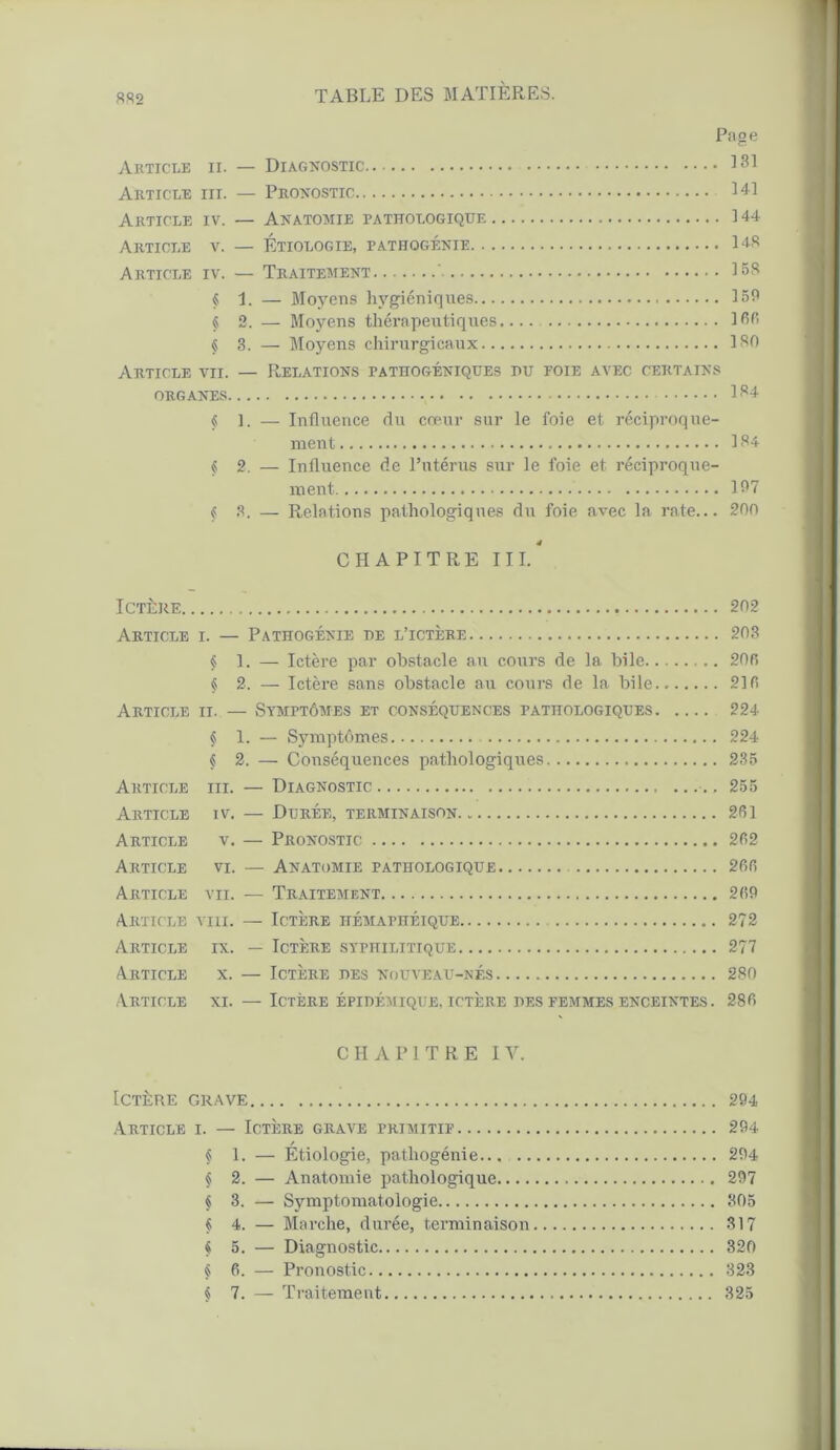 Page Article ii. — Diagnostic 131 Article iii. — Pronostic 141 Article iv. — Anatomie pathologique 144 Article v. — Étiologie, pathogénie 148 Article iv. — Traitement ' IBS § 1. — Moyens hygiéniques 159 § 2. — Moyens thérapeutiques.... IBB § 3. — Moyens chirurgicaux ISO Article vu. — Relations pathogéniques pu foie avec certains ORGANES 1 34 § 1. — Influence du cœur sur le foie et réciproque- ment 184 § 2. — Influence de l’utérus sur le foie et réciproque- ment 197 § 3. — Relations pathologiques du foie avec la rate... 200 CHAPITRE III.4 Ictère 202 Article i. — Pathogénie de l’ictère 203 § 1. — Ictère par obstacle au cours de la bile 206 §2. — Ictère sans obstacle au cours de la bile 216 Article ii. — Symptômes et conséquences pathologiques 224 § 1. — Symptômes 224 § 2. — Conséquences pathologiques 235 Article iii. — Diagnostic 255 Article iv. — Durée, terminaison 261 Article v. — Pronostic 262 Article vi. — Anatomie pathologique 266 Article vu. — Traitement 269 Article viii. — Ictère hémaphéique 272 Article ix. — Ictère syphilitique 277 Article x. — Ictère des nouveau-nés 280 Article xi. — Ictère épidémique, ictère des femmes enceintes. 286 CHAPITRE IV. Ictère grave 294 Article i. — Ictère grave primitif 294 / § 1. — Etiologie, pathogénie... 294 § 2. — Anatomie pathologique 297 $ 3. — Symptomatologie 805 § 4. — Marche, durée, terminaison 317 $ 5. — Diagnostic 320 § 6. — Pronostic 323 « 7. — Traitement 325