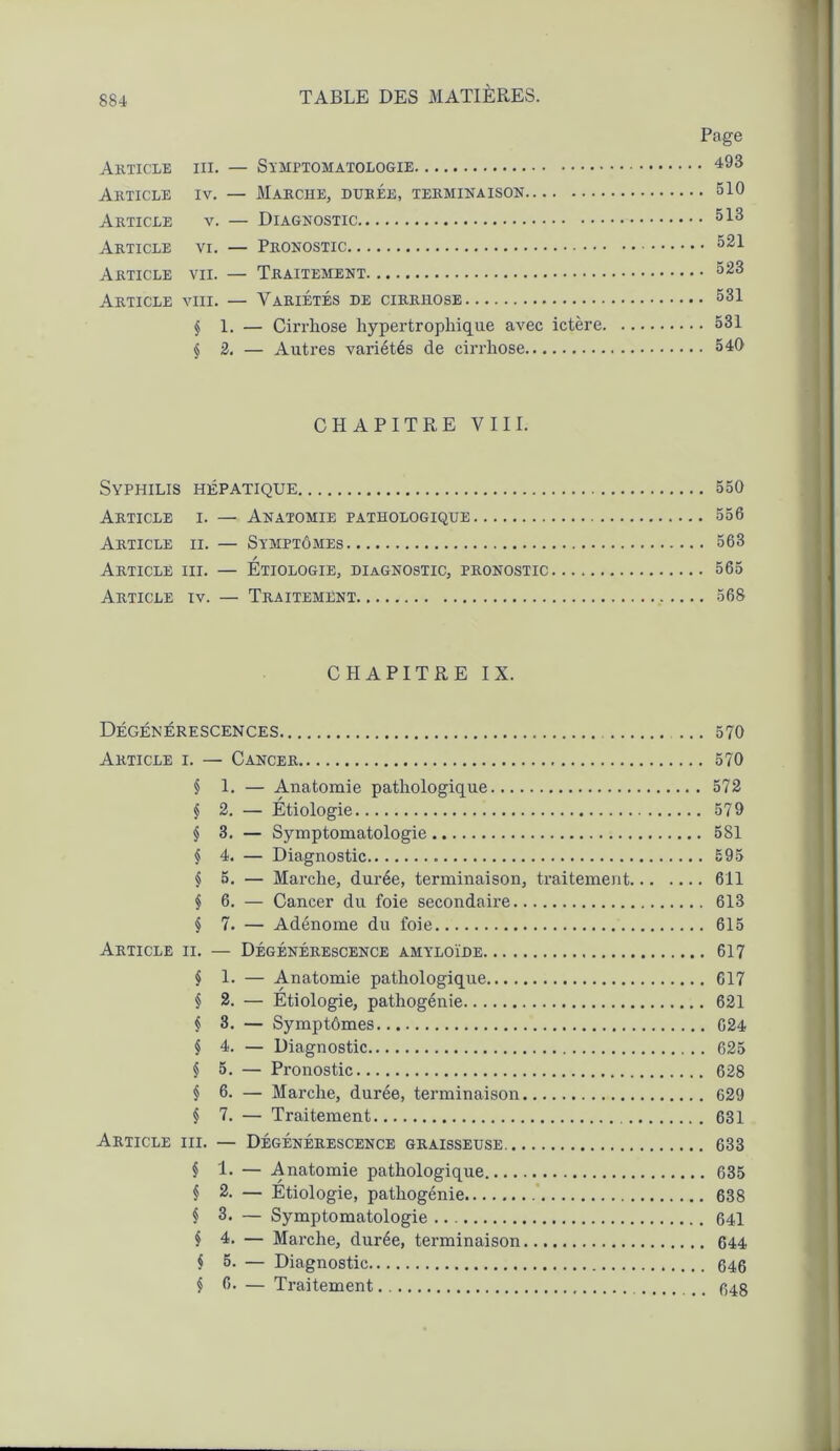 Page Article iii. — Symptomatologie 493 Article iv. — Marche, durée, terminaison 510 Article v. — Diagnostic ^13 Article vi. — Pronostic 521 Article vii. — Traitement 523 Article vin. — Variétés de cirrhose 531 § 1. — Cirrhose hypertrophique avec ictère 531 j 2. — Autres variétés de cirrhose 540 CHAPITRE VIII. Syphilis hépatique 550 Article i. — Anatomie pathologique 556 Article ii. — Symptômes 563 Article iii. — Étiologie, diagnostic, pronostic 565 Article iv. — Traitement 568 CHAPITRE IX. Dégénérescences 570 Article i. — Cancer 570 § 1. — Anatomie pathologique 572 § 2. — Étiologie 579 § 3. — Symptomatologie 581 § 4. — Diagnostic 595 § 5. — Marche, durée, terminaison, traitement 611 § 6. — Cancer du foie secondaire 613 § 7. — Adénome du foie 615 Article ii. — Dégénérescence amyloïde 617 § 1. — Anatomie pathologique 617 § 2. — Étiologie, pathogénie 621 $ 3. — Symptômes 024 § 4. — Diagnostic 625 § 5. — Pronostic 628 § 6. — Marche, durée, terminaison 629 § 7. — Traitement 631 Article iii. — Dégénérescence graisseuse 633 § 1. — Anatomie pathologique 635 § 2. — Etiologie, pathogénie 638 § 3. — Symptomatologie 641 § 4. — Marche, durée, terminaison 644 $ 5. — Diagnostic 646 § 6. — Traitement 648