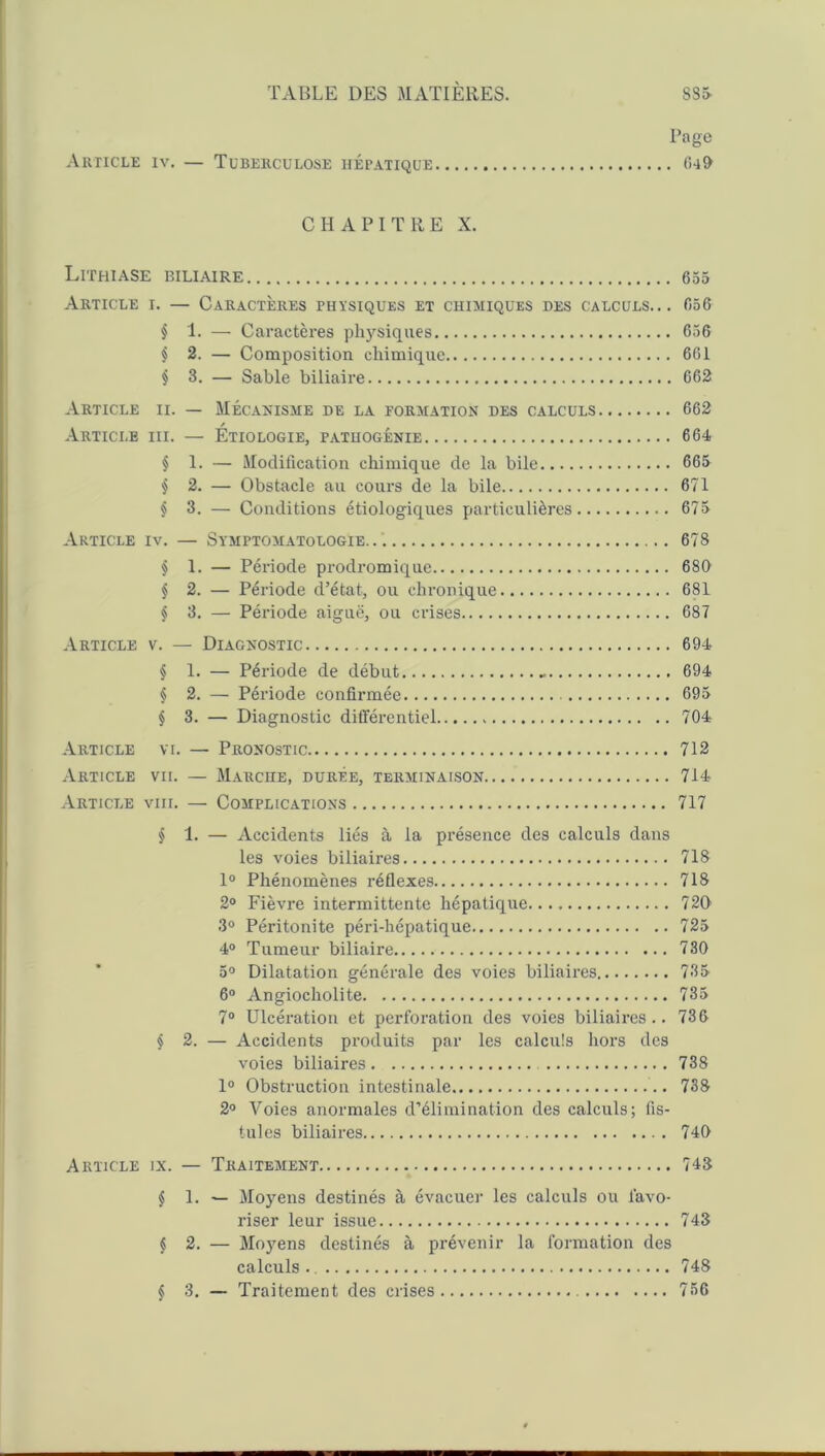 Page Article iv. — Tuberculose hépatique 640 CHAPITRE X. Lithiase biliaire 655 Article i. — Caractères physiques et chimiques des calculs... 656 § 1. — Caractères physiques 656 § 2. — Composition chimique 661 i 3. — Sable biliaire 662 Article ii. — Mécanisme de la formation des calculs 662 Article iii. — Etiologie, patuogénie 664 § 1. — Modification chimique de la bile 665 § 2. — Obstacle au cours de la bile 671 § 3. — Conditions étiologiques particulières 675 Article iv. — Symptomatologie 678 § 1. — Période prodromique 680 § 2. — Période d’état, ou chronique 681 § 3. — Période aiguë, ou crises 687 Article v. — Diagnostic 694 § 1. — Période de début - 694 § 2. — Période confirmée 695 § 3. — Diagnostic différentiel 704 Article vi. — Pronostic 712 Article vu. — Marche, durée, terminaison 714 Article viii. — Complications 717 § 1. — Accidents liés à la présence des calculs dans les voies biliaires 718 1° Phénomènes réflexes 718 2° Fièvre intermittente hépatique 720 3° Péritonite péri-hépatique 725 4° Tumeur biliaire 730 5° Dilatation générale des voies biliaires 735 6° Angiocholite 735 7° Ulcération et perforation des voies biliaires.. 736 § 2. — Accidents produits par les calculs hors des voies biliaires 738 1° Obstruction intestinale 738 2° Voies anormales d’élimination des calculs; fis- tules biliaires 740 Article ix. — Traitement 748 § 1. — Moyens destinés à évacuer les calculs ou favo- riser leur issue 743 § 2. — Moyens destinés à prévenir la formation des calculs 748 § 3. — Traitement des crises 756