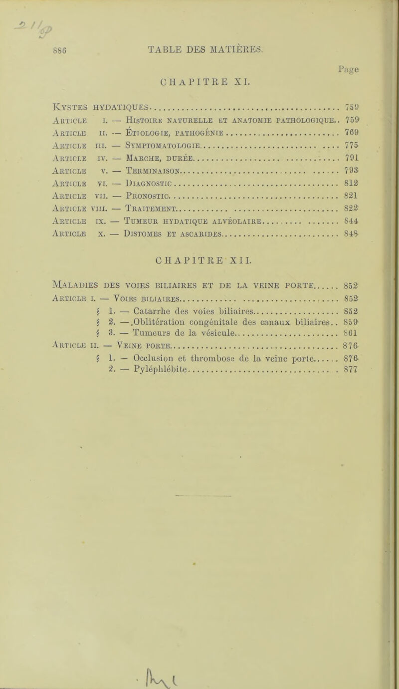 SS(5 _2 /. cy CHAPITRE XI. Page Kystes hydatiques ?5t> Article i. — Histoire naturelle et anatomie pathologique.. 759 Article ii. — Étiologie, tatuogénie 769 Article iii. — Symptomatologie 775 Article iv. — Marche, durée 791 Article v. — Terminaison. 79S Article vi. — Diagnostic 812 Article vii. — Pronostic 821 Article viii. — Traitement 822 Article ix. — Tumeur hydatique alvéolaire 844 Article x. — Distomes et ascarides 848- CHAPITRE XII. Maladies des voies biliaires et de la veine porte 852 Article i. — Voies biliaires 852 § 1. — Catarrhe des voies biliaires 852 § 2. —.Oblitération congénitale des canaux biliaires.. 859 § 3. — Tumeurs de la vésicule 861 Article ii. — Veine porte 876 § 1. — Occlusion et thrombose de la veine porte 876- 2. — Pyléphiébite 877 ■ IU i