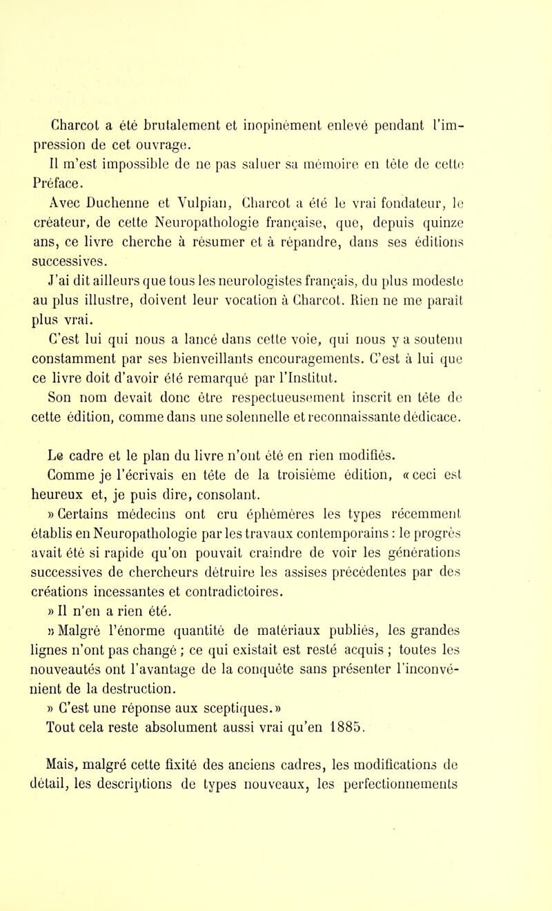 Charcot a été brutalement et inopinément enlevé pendant l'im- pression de cet ouvrage. Il m'est impossible de ne pas saluer sa mémoire en tète de cette Préface. Avec Duchenne et Vulpian, Charcot a été le vrai fondateur, lo créateur, de cette Neuropathologie française, que, depuis quinze ans, ce livre cherche à résumer et à répandre, dans ses éditions successives. J'ai dit ailleurs que tous les neurologistes français, du plus modeste au plus illustre, doivent leur vocation à Charcot. Rien ne me paraît plus vrai. C'est lui qui nous a lancé dans cette voie, qui nous y a soutenu constamment par ses bienveillants encouragements. C'est à lui que ce livre doit d'avoir été remarqué par l'Institut. Son nom devait donc être respectueusement inscrit en téte de cette édition, comme dans une solennelle et reconnaissante dédicace. Le cadre et le plan du livre n'ont été en rien modifiés. Gomme je l'écrivais en tête de la troisième édition, «ceci est heureux et, je puis dire, consolant. » Certains médecins ont cru éphémères les types récemment établis en Neuropathologie par les travaux contemporains : le progrès avait été si rapide qu'on pouvait craindre de voir les générations successives de chercheurs détruire les assises précédentes par des créations incessantes et contradictoires. » Il n'en a rien été. î) Malgré l'énorme quantité de matériaux publiés, les grandes lignes n'ont pas changé ; ce qui existait est resté acquis ; toutes les nouveautés ont l'avantage de la conquête sans présenter l'inconvé- nient de la destruction. » C'est une réponse aux sceptiques.» Tout cela reste absolument aussi vrai qu'en 1885. Mais, malgré cette fixité des anciens cadres, les modifications de détail, les descriptions de types nouveaux, les perfectionnements