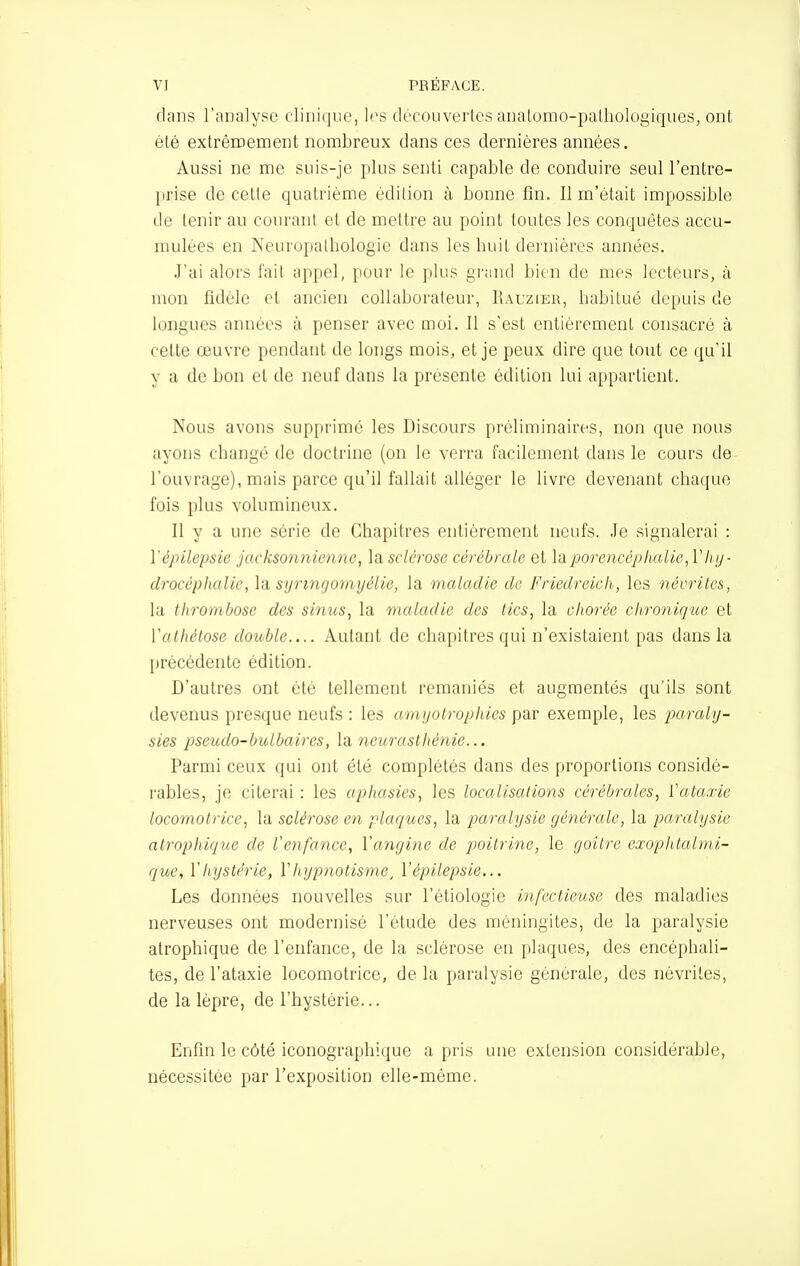 dans l'oualyse fliiiii]iie, l('s découverles aiialomo-palbologiques, ont été extrêiDement nombreux dans ces dernières années. Aussi ne me suis-je plus senti capable de conduire seul l'entre- prise de celte quatrième édition à bonne fin. 11 m'était impossible de tenir au courant et de mettre au point toutes les conquêtes accu- mulées en Neuropatbologie dans les buit dernières années. J'ai alors fait appel, pour le plus grand bien de mes lecteurs, à mon fidèle et ancien collaborateur, Rauzier, babitué depuis de longues années à penser avec moi. Il s'est entièrement consacré à cette œuvre pendant de longs mois, et je peux dire que tout ce qu'il y a de bon et de neuf dans la présente édition lui appartient. Nous avons supprimé les Discours pi'éliminaires, non que nous ayons cbangé de doctrine (on le verra facilement dans le cours de l'ouvrage), mais parce qu'il fallait alléger le livre devenant cbaque fois plus volumineux. Il y a une série de Chapitres entièrement neufs. Je signalerai : ïépilepsie jacksonnienne, la sclérose cérébrale et laporencéphalie, Vluj- drocéphalie, la. syrtngomyélie, la maladie de Friedreich, les névrites, la thrombose des sinus, la maladie des tics, la ohorée chronique et Vathétose double.... Autant de chapitres qui n'existaient pas dans la précédente édition. D'autres ont été tellement remaniés et augmentés qu'ils sont devenus presque neufs : les amyotrophies par exemple, les paraly- sies pseudo-bulbaires, Va neurasthénie... Parmi ceux qui ont été complétés dans des proportions considé- rables, je citerai : les aphasies, les localisations cérébrales, ïataxie locomotrice, la sclérose en plaques, la paralysie générale, la paralysie ntrophique de Venfance, Vangine de poitrine, le goitre exophtalmi- que, ïhystérie, ïhypnotisme, Vépilepsie... Les données nouvelles sur l'étiologie infectieuse des maladies nerveuses ont modernisé l'étude des méningites, de la paralysie atrophique de l'enfance, de la sclérose en plaques, des encéphali- tes, de l'ataxie locomotrice, de la paralysie générale, des névrites, de la lèpre, de l'hystérie... Enfin le côté iconographique a pris une extension considérable, nécessitée par l'exposition elle-même.