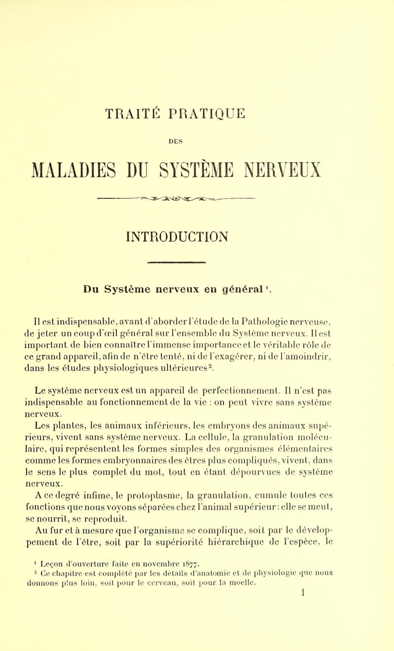 DES MALADIES DU SYSTÈME NERVEUX INTRODUCTION Du Système nerveux en général*. Il est indispensable, avant d'aborder l'étude de la Pathologie nerveuse, de jeter un coup d'œil général sur l'ensemble du Système nerveux. Il est important de bien connaître l'immense importance et le véritable rôle de ce grand appareil, afin de n'être tenté, ni de l'exagérer, ni de l'amoindrir, dans les études physiologiques ultérieures^. Le système nerveux est un appareil de perfectionnement. Il n'est pas indispensable au fonctionnement de la vie : on peut vivre sans système nerveux. Les plantes, les animaux inférieurs, les embryons des animaux supé- rieurs, vivent sans système nerveux. La cellule, la granulation molécu- laire, qui représentent les formes simples des organismes élémentaires comme les formes embryonnaires des êtres plus compliqués, vivent, dans le sens le plus complet du mot, tout en étant dépourvues de système nerveux. A ce degré infime, le protoplasme, la granulation, cumule toutes ces fonctions que nous voyons séparées chez l'animal supérieur : elle se meut, se nourrit, se reproduit. Au fur et à mesure que l'organisme se complique, soit par le dévelop- pement de l'être, soit par la supériorité hiérarchique de l'espèce, le ' Leçon d'ouverture faite en novembre 1877. 2 Ce chapitre est complété par les détails d'analomic et de physiologie que nous donnons plus loin, soit pour le cerveau, soit pour la moelle.