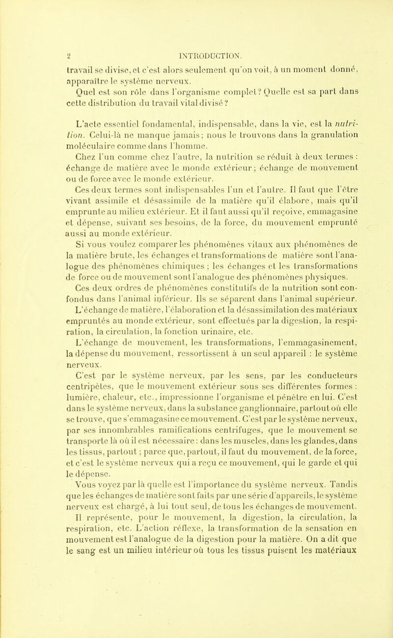 travail se divise, et c'est alors seulement qu'on voit, ;\ un momenl donné, apparaître le système nerveux. Quel est son rôle dans l'organisme complet? Quelle est sa pari dans cette distribution du travail vital divisé ? L'acte essentiel fondamental, indispensable, dans la vie, est la nutri- tion. Celui-là ne manque jamais; nous le trouvons dans la granulation moléculaire comme dans l'homme. Chez l'un comme chez l'autre, la nutrition se réduit à deux termes : échange de matière avec le monde extérieur ; échange de mouvement ou de force avec le monde extérieur. Ces deux termes sont indispensables l'un et l'aul rc. Il faut que l'être vivant assimile et désassimile de la matière qu'il élabore, mais qu'il emprunte au milieu extérieur. Et il faut aussi qu'il reçoive, emmagasine et dépense, suivant ses besoins, de la force, du mouvement emprunté aussi au monde extérieur. Si vous voulez comparer les phénomènes vitaux aux phénomènes de la matière brute, les échanges et transformations de matière sont l'ana- logue des phénomènes chimiques ; les échanges et les transformations de force ou de mouvement sont l'analogue des phénomènes physiques. Ces deux ordres de phénomènes constitutifs de la nutrition sont con- fondus dans l'animal inférieur. Ils se séparent dans l'animal supérieur. L'échange de matière, l'élaboration et la désassimilation des matériaux empruntés au monde extérieur, sont effectués par la digestion, la respi- ration, la circulation, la fonction urinaire, etc. L'échange de mouvement, les transformations, l'emmagasinement, la dépense du mouvement, ressortissent à un seul appareil : le système nerveux. C'est par le système nerveux, par les sens, par les conducteurs centripètes, que le mouvement extérieur sous ses différentes formes : lumière, chaleur, etc., impressionne l'organisme et pénètre en lui. C'est dans le système nerveux, dans la substance ganglionnaire, partout où elle se trouve, que s'emmagasine ce mouvement. C'est par le système nerveux, par ses innombrables ramifications centrifuges, que le mouvement se transporte là où il est nécessaire : dans les muscles, dans les glandes, dans les tissus, partout ; parce que, partout, il faut du mouvement, de la force, et c'est le système nerveux qui a reçu ce mouvement, qui le garde et qui le dépense. Vous voyez par là qiielle est l'importance du système nerveux. Tandis que les échanges de matière sont faits par une série d'appareils, le système nerveux est chargé, à lui tout seul, de tous les échanges de mouvement. Il représente, pour le mouvement, la digestion, la circulation, la respiration, etc. L'action réflexe, la transformation de la sensation en mouvement est l'analogue de la digestion pour la matière. On a dit que le sang est un milieu intérieur où tous les tissus puisent les matériaux