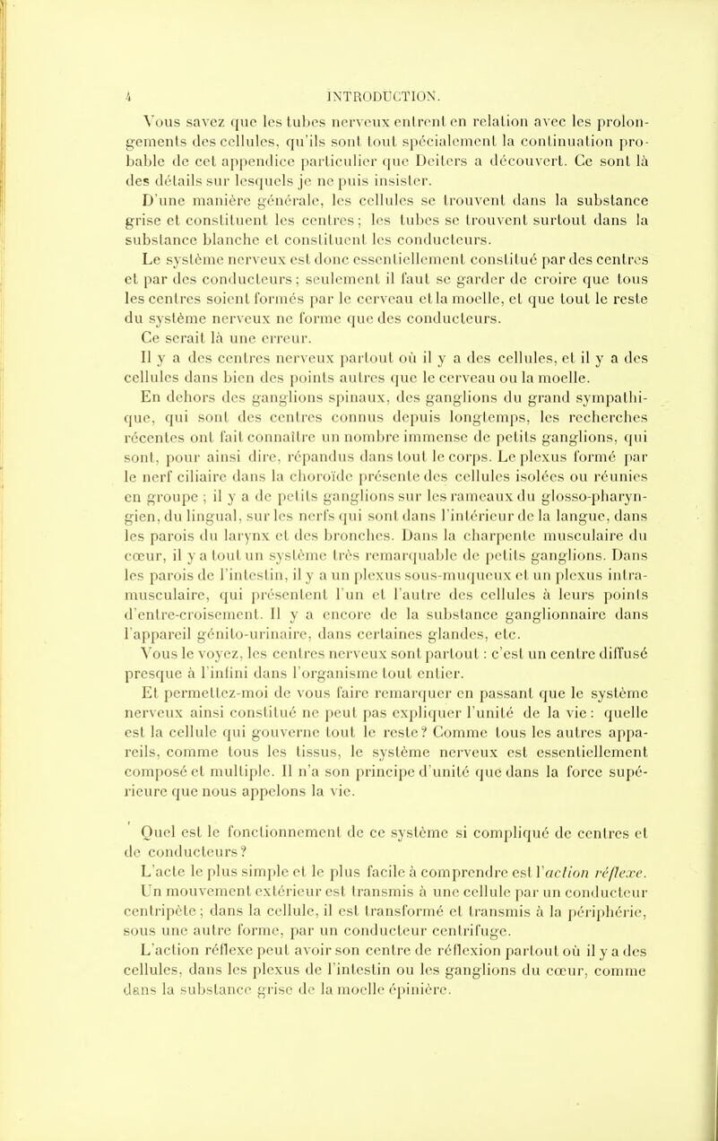 Vous savez que les tubes nerveux enlrenl en relation avec les prolon- gements des cellules, qu'ils sont tout spécialement la continuation pro- bable de cet appendice particulier que Deiters a découvert. Ce sont lii des détails sur lesquels je ne puis insister. D'une manière générale, les cellules se trouvent dans la substance grise et constituent les centres; les tubes se trouvent surtout dans la substance blanche et constituent les conducteurs. Le système nerveux est donc essentiellement constitué par des centres et par des conducteurs ; seulement il faut se garder de croire que tous les centres soient formés par le cerveau et la moelle, et que tout le reste du système nerveux ne forme que des conducteurs. Ce serait \h une erreur. Il y a des centres nerveux partout où il y a des cellules, et il y a des cellules dans bien des points autres que le cerveau ou la moelle. En dehors des ganglions spinaux, des ganglions du grand sympathi- que, qui sont des centres connus depuis longtemps, les recherches récentes ont fait connaître un nombre immense de petits ganglions, qui sont, pour ainsi dire, répandus dans tout le corps. Le plexus formé par le nerf ciliaire dans la choroïde présente des cellules isolées ou réunies en groupe ; il y a de petits ganglions sur les rameaux du glosso-pharyn- gien, du lingual, sur les nerfs qui sont dans l'intérieur de la langue, dans les parois du larynx et des bronches. Dans la charpente musculaire du cœur, il y a tout un système très remarquable de petits ganglions. Dans les parois de l'intestin, il y a un plexus sous-muqueux et un plexus intra- musculaire, qui présentent l'un et l'autre des cellules à leurs points d'entre-croisement. II y a encore de la substance ganglionnaire dans l'appareil génito-urinaire, dans certaines glandes, etc. Vous le voyez, les centres nerveux sont partout : c'est un centre diffusé presque à l'infini dans l'organisme tout entier. Et permettez-moi de vous faire remarquer en passant que le système nerveux ainsi constitué ne peut pas expliquer l'unité de la vie : quelle est la cellule qui gouverne tout le reste? Comme tous les autres appa- reils, comme tous les tissus, le système nerveux est essentiellement composé et multiple. Il n'a son principe d'unité que dans la force supé- rieure que nous appelons la vie. Quel est le fonctionnement de ce .système si compliqué de centres et de conducteurs? L'acte le plus simple et le plus facile à comprendre est Vaclion réflexe. Un mouvement extérieur est transmis à une cellule par un conducteur centripète ; dans la cellule, il est transformé et transmis à la périphérie, sous une autre forme, par un conducteur centrifuge. L'action réflexe peut avoir son centre de réflexion partout où il y a des cellules, dans les plexus de l'intestin ou les ganglions du cœur, comme dans la substance grise de la moelle épiniôrc.