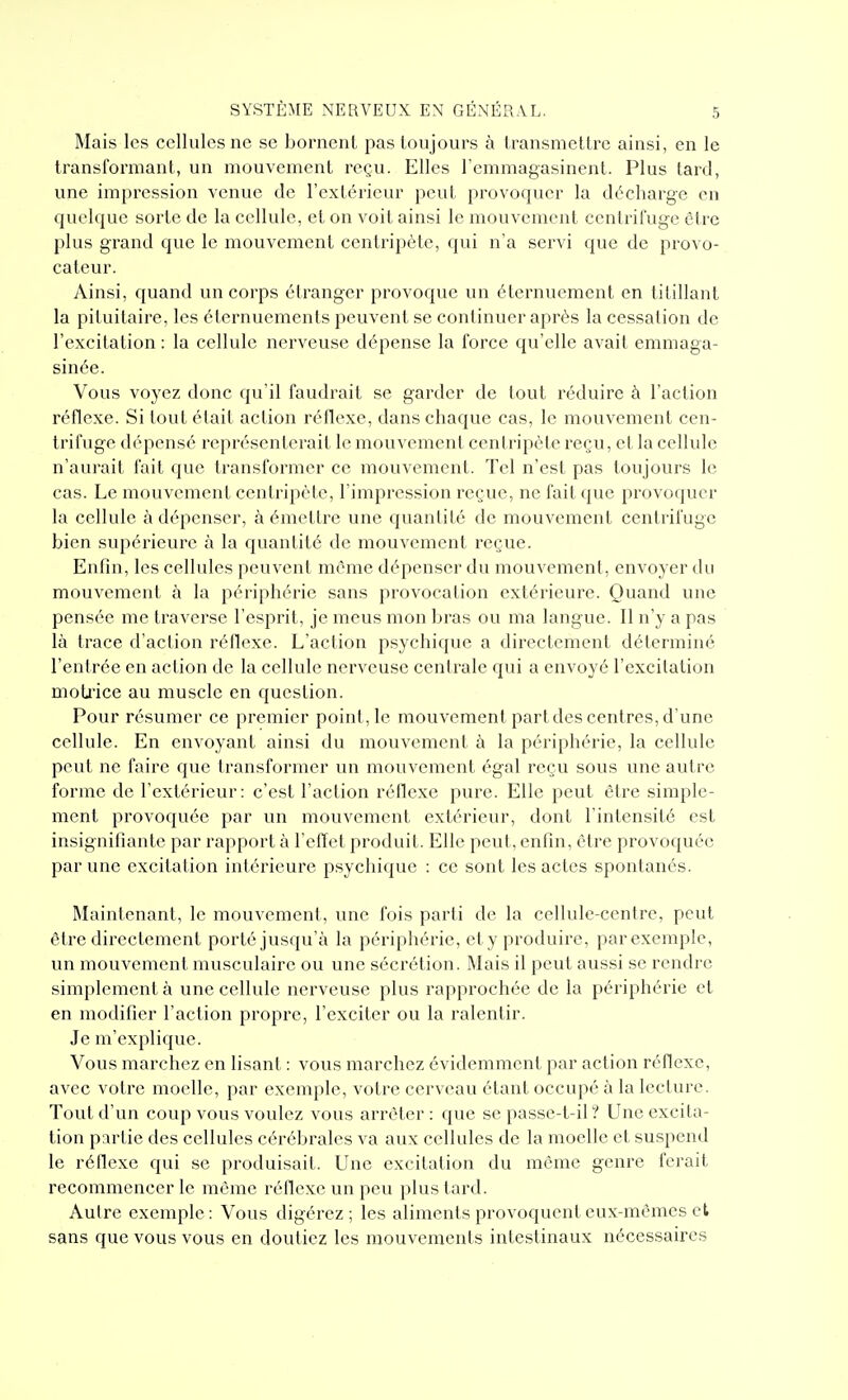 Mais les cellules ne se bornent pas toujours à transmettre ainsi, en le transformant, un mouvement reçu. Elles l'emmagasinent. Plus tard, une impression venue de l'extérieur peut provoquer la décharge on quelque sorte de la cellule, et on voit ainsi le mouvement ccntriluge cire plus grand que le mouvement centripète, qui n'a servi que de provo- cateur. Ainsi, quand un corps étranger provoque un éternuement en titillant la pituitaire, les éternuements peuvent se continuer après la cessation de l'excitation : la cellule nerveuse dépense la force qu'elle avait emmaga- sinée. Vous voyez donc qu'il faudrait se garder de tout réduire à l'action réflexe. Si tout était action réflexe, dans chaque cas, le mouvement cen- trifuge dépensé représenterait le mouvement centripète reçu, et la cellule n'aurait fait que transformer ce mouvement. Tel n'est pas toujours le cas. Le mouvement centripète, l'impression reçue, ne fait que provoquer la cellule à dépenser, à émettre une quantité de mouvement centrifuge bien supérieure à la quantité de mouvement reçue. Enfin, les cellules peuvent même dépenser du mouvement, envoyer du mouvement à la périphérie sans provocation extérieure. Quand une pensée me traverse l'esprit, je meus mon bras ou ma langue. Il n'y a pas là trace d'action réflexe. L'action psychique a directement déterminé l'entrée en action de la cellule nerveuse centrale qui a envoyé l'excitation moti'ice au muscle en question. Pour résumer ce premier point, le mouvement part des centres, d'une cellule. En envoyant ainsi du mouvement à la périphérie, la cellule peut ne faire que transformer un mouvement égal reçu sous une autre forme de l'extérieur: c'est l'action réflexe pure. Elle peut être simple- ment provoquée par un mouvement extérieur, dont l'intensité est insignifiante par rapport à l'effet produit. Elle peut, enfin, être provoquée par une excitation intérieure p.sychiquc : ce sont les actes spontanés. Maintenant, le mouvement, une fois parti de la cellule-centre, peut être directement porté jusqu'à la périphérie, ety produire, parexemplc, un mouvement musculaire ou une sécrétion. Mais il peut aussi se rendre simplement à une cellule nerveuse plus rapprochée de la périphérie et en modifier l'action propre, l'exciter ou la ralentir. Je m'explique. Vous marchez en lisant : vous marchez évidemment par action réOexc, avec votre moelle, par exemple, votre cerveau étant occupé à la lecture. Tout d'un coup vous voulez vous arrêter: que se passe-t-il ? Une excita- tion p:irtie des cellules cérébrales va aux cellules de la moelle et suspend le réfiexe qui se produisait. Une excitation du même genre ferait recommencer le même réfioxe un peu plus tard. Autre exemple : Vous digérez ; les aliments provoquent eux-mêmes et sans que vous vous en doutiez les mouvements intestinaux nécessaires