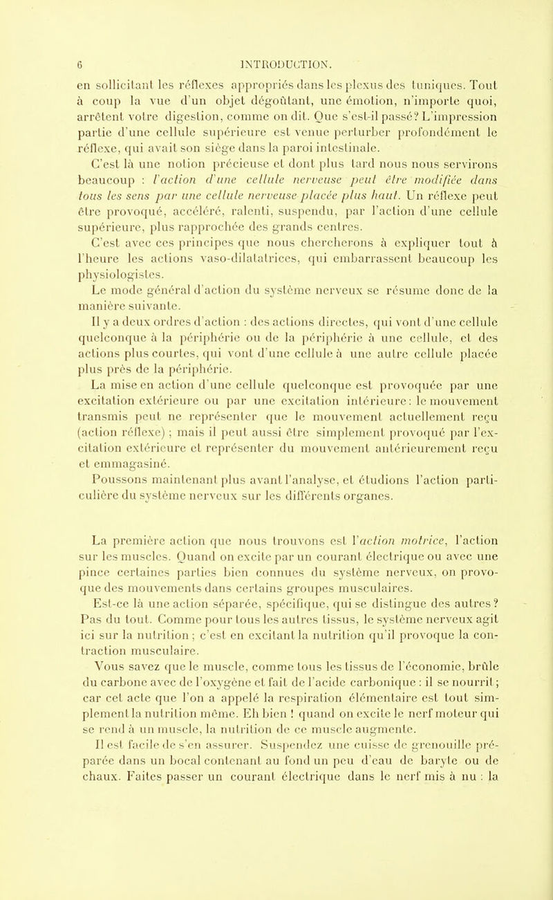 en sollicitant les réflexes appropriés dans les plexus des tuniques. Tout à coup la vue d'un objet dégoûtant, une émotion, n'importe quoi, arrêtent votre digestion, comme on dit. Que s'cst-il passé? L'impression partie d'une cellule supérieure est venue perturber j)rofondément le réflexe, qui avait son siège dans la paroi intestinale. C'est là une notion précieuse et dont plus tard nous nous servirons beaucoup : iaction d'une cellule nerveuse pcul cire modifiée dans tous les sens par une cellule nerveuse placée plus haut. Un réflexe peut être provoqué, accéléré, ralenti, suspendu, par l'action d'une cellule supérieure, plus rapprochée des grands centres. C'est avec ces principes que nous chercherons à expliquer tout à l'heure les actions vaso-dilatatrices, qui embarrassent beaucoup les physiologistes. Le mode général d'action du système nerveux se résume donc de la manière suivante. Il y a deux ordres d'action : des actions directes, qui vont d'une cellule quelconque à la i^ériphérie ou de la périphérie à une cellule, et des actions plus courtes, qui vont d'une cellule à une autre cellule placée plus près de la périphérie. La mise en action d'une cellule quelconque est provoquée par une excitation extérieure ou par une excitation intérieure: le mouvement transmis peut ne représenter que le mouvement actuellement reçu (action réflexe) ; mais il peut aussi être simplement pr'ovoqué par l'ex- citation extérieure et représenter du mouvement antérieurement reçu et emmagasiné. Poussons maintenant plus avant l'analyse, et étudions l'action parti- culière du système nerveux sur les difîérents organes. La première action que nous trouvons est l'action motrice, l'action sur les muscles. Quand on excite par un courant électrique ou avec une pince certaines parties bien connues du système nerveux, on provo- que des mouvements dans certains groupes musculaires. Est-ce là une action séparée, spécifique, qui se distingue des autres? Pas du tout. Comme pour tous les autres tissus, le système nerveux agit ici sur la nutrition ; c'est en excitant la nutrition qu'il provoque la con- traction musculaire. Vous savez que le muscle, comme tous les tissus de l'économie, brûle du carbone avec de l'oxygène et fait de l'acide carbonique : il se nourrit; car cet acte que l'on a appelé la respiration élémentaire est tout sim- plement la nutrition même. Eh bien ! quand on excite le nerf moteur qui se rend à un muscle, la nutrition de ce muscle augmente. Il est facile de s'en assurer. Suspendez une cuisse de grenouille pré- parée dans un bocal contenant au fond un peu d'eau de baryte ou de chaux. Faites passer un courant électrique dans le nerf mis à nu : la