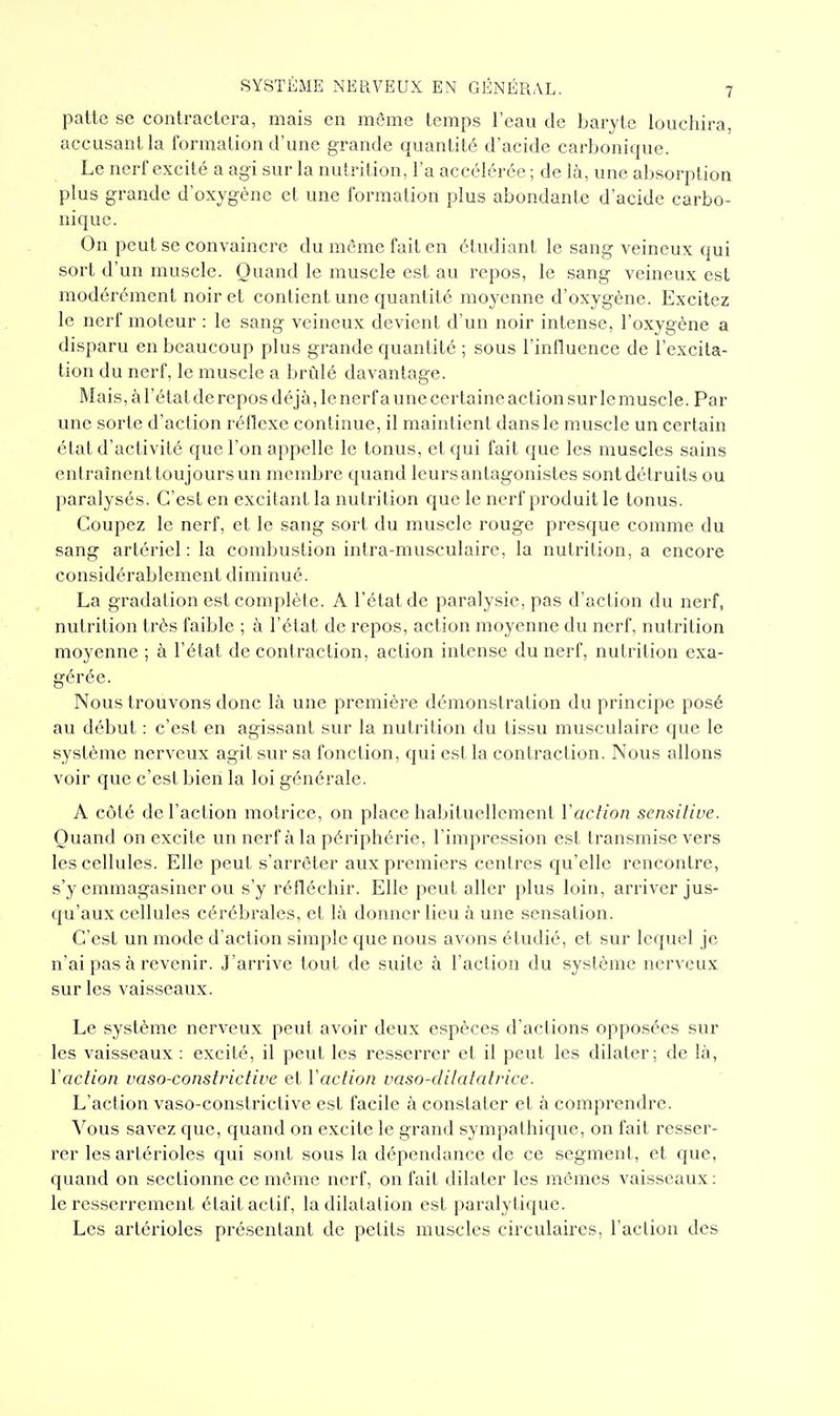 patte se contractera, mais en même temps l'eau de baryte louehira, accusant la formation d'une grande quantité d'acide carbonique. Le nerf excité a agi sur la nutrition, l'a accélérée ; de la, une absorption plus grande d'oxygène et une formation plus abondante d'acide carbo- nique. On peut se convaincre du même fait en étudiant le sang veineux qui sort d'un muscle. Quand le muscle est au repos, le sang veineux est modérément noir et contient une quantité moyenne d'oxygène. Excitez le nerf moteur : le sang veineux devient d'un noir intense, l'oxygène a disparu en beaucoup plus grande quantité ; sous l'influence de l'excita- tion du nerf, le muscle a brûlé davantage. Mais, à l'état de repos déjà, le nerf a une certaine action sur le muscle. Par une sorte d'action réflexe continue, il maintient dans le muscle un certain état d'activité que l'on appelle le tonus, et qui fait que les muscles sains entraînent toujours un membre quand leurs antagonistes sontdétruits ou paralysés. C'est en excitant la nutrition que le nerf produit le tonus. Coupez le nerf, et le sang sort du muscle rouge presque comme du sang artériel: la combustion intra-musculaire, la nutrition, a encore considérablement diminué. La gradation est complète. A l'état de paralysie, pas d'action du nerf, nutrition très faible ; à l'élat de repos, action moyenne du nerf, nutrition moyenne ; à l'état de contraction, action intense du nerf, nutrition exa- gérée. Nous trouvons donc là une première démonstration du principe posé au début : c'est en agissant sur la nutrition du tissu musculaire que le système nerveux agit sur sa fonction, qui est la contraction. Nous allons voir que c'est bien la loi générale. A coté de l'action motrice, on place habituellement Vaction scnsilive. Quand on excite un nerf à la périphérie, l'impression est transmise vers les cellules. Elle peut s'arrêter aux premiers centres qu'elle rencontre, s'y emmagasiner ou s'y réfléchir. Elle peut aller plus loin, arriver jus- qu'aux cellules cérébrales, et là donner lieu à une sensation. C'est un mode d'action simple que nous avons étudié, et sur lequel je n'ai pas à revenir. J'arrive tout de suite à l'action du système nerveux sur les vaisseaux. Le système nerveux peut avoir deux espèces d'actions opposées sur les vaisseaux : excité, il peut les resserrer et il peut les dilater; de là, Vaclion vaso-constrictive et Vaction vaso-dilatatrice. L'action vaso-constrictive est facile à constater et à comprendre. Vous savez que, quand on excite le grand sympathique, on fait resser- rer les artérioles qui sont sous la dépendance de ce segment, et que, quand on sectionne ce même nerf, on fait dilater les mêmes vaisseaux: le resserrement était actif, la dilatation est paralytique. Les artérioles présentant de petits muscles circulaires, l'action des