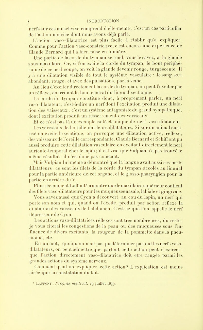 nerfs sur ces muscles se comprend d'elle-même; c'est un cas particulier de l'action motrice dont nous avons déjà parlé. L'action vaso-dilatatrice est plus facile à établir qu'à expliquer. Comme pour l'action vaso-constriclivc, c'est encore une expérience de Claude Bernard qui l'a bien mise en lumière. Une partie de la corde du tympan se rend, vous le savez, à la glande Rous-maxillaire. Or, si l'on excite la corde du tympan, le bout périphé- rique de ce nerf coupé, on voit la glande devenir rouge, turgescente. Il y a une dilatation visible de tout le système vasculairc : le sang sort abondant, rouge, et avec des pulsations, par la veine. Au lieu d'exciter directement la corde du tympan, on peut l'exciter par un réflexe, en irritant le bout central du lingual .sectionné. La corde du tympan constitue donc, à proprement parler, un nerf vaso-dilatateur, c'esl-à-dirc un nerf dont l'excitation produit une dilala- tion des vaisseaux; c'est un système antagoniste du grand sympathique, dont l'excitation produit un resserrement des vaisseaux. Et ce n'est pas là un exemple isolé et unique de nerf vaso-dilatateur. Les vaisseaux de l'oreille ont leurs dilatateurs. Si sur un animal cura- risé on excite le sciatique, on provoque une dilatation active, réflexe, des vaisseaux de l'oreille correspondante. Claude Bernard et Schiff ont pu aussi produire celte dilatai ion vasculaire en excitant directement le nerf auriculo-temporal chez le lapin ; il est vrai que Vulpian n'a pas trouvé le môme résultat: il n'est donc pas constant. Mais Vulpian lui-même a démontré que la langue avait aussi ses nerfs dilatateurs: ce sont les filets de la corde du tympan accolés au lingual pour la partie antérieure de cet organe, et le glosso-pharyngien pour la partie en arrière du V. Plus récemment Laffont' a montré que le maxillaire supérieur contient des filets vaso-dilatateurs pour les muqueusesnasale, labiale et gingivale. Vous savez aussi que Cyon a découvert, au cou du laj)in, un nerf qui porte son nom et qui, quand on l'excite, produit par action réflexe la dilatation des vaisseaux de l'abdomen. C'est ce que l'on appelle le nerf dépresseur de Cyon. Les actions vaso-dilatatrices réflexes sont très nombreuses, du reste ; je vous citerai les congestions de la peau ou des muqueuses sous l'in- fluence de divers excitants, la rougeur de la pommette dans la pneu- monie, etc. En un mot, quoiqu'on n'ait pas pu déterminer partout les nerfs vaso- dilatateurs, on peut admettre que partout cette action peut s'exercer; que l'action directement vaso-dilatatrice doit être rangée parmi les grandes actions du système nerveux. Comment peut-on expliquer cette action? L'explication est moins aisée que la constatation du fait. ' Laffont : Progrès médical, 19 juillet 1879.
