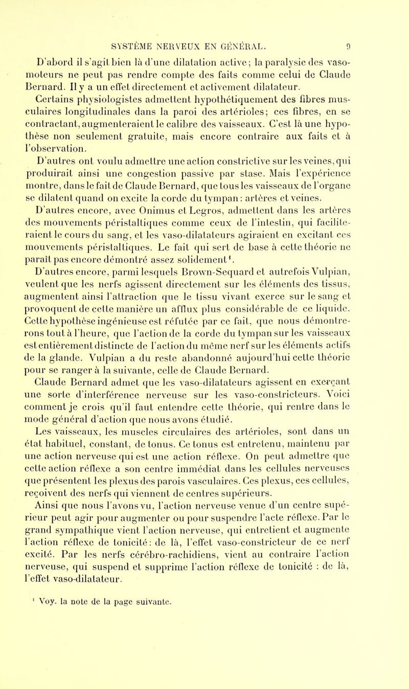 D'abord il s'agit bien là d'une dilalalion active; la paralysie des vaso- moteurs ne peut pas rendre compte des faits comme celui de Claude Bernard. Il y a un elTet directement et activement dilatateur. Certains physiologistes admettent hypolhétiquement des fibres mus- culaires longitudinales dans la paroi des artérioles; ces fibres, en se contractant, augmenteraient le calibi'c des vaisseaux. C'est là une hypo- thèse non seulement gratuite, mais encore contraire aux faits et à l'observation. D'autres ont voulu admettre une action constrictive sur les veines, qui produirait ainsi une congestion passive par stase. Mais l'expérience montre, dans le fait de Claude Bernard, que tous les vaisseaux de l'organe se dilatent quand on excite la corde du tympan : artères et veines. D'autres encore, avec Onimus etLegros, admettent dans les artères des mouvements péristaltiques comme ceux de l'intestin, qui facilite- raient le cours du sang, et les vaso-dilatateurs agiraient en excitant ces mouvements péristaltiques. Le fait qui sert de base à cette théorie ne paraît pas encore démontré assez solidement'. D'autres encore, parmi lesquels Brown-Sequard et autrefois Vulpian, veulent que les nerfs agissent directement sur les éléments des tissus, augmentent ainsi l'attraction que le tissu vivant exerce sur le sang et provoquent de cette manière un afflux plus considérable de ce liquide. Cette hypothèse ingénieuse est réfutée par ce fait, que nous démontre- rons tout à l'heure, que l'action de la corde du tympan sur les vaisseaux est entièrement distincte de l'action du même nerf sur les éléments actifs de la glande. Vulpian a du reste abandonné aujourd'hui cette théorie pour se ranger à la suivante, celle de Claude Bernard. Claude Bernard admet que les vaso-dilatateurs agissent en exei-çant une sorte d'interférence nerveuse sur les vaso-constricteurs. Voici comment je crois qu'il faut entendre cette théorie, qui rentre dans le mode général d'action que nous avons étudié. Les vaisseaux, les muscles circulaires des artéi'ioles, sont dans un état habituel, constant, de tonus. Ce tonus est entretenu, maintenu par une action nerveuse qui est une action réflexe. On peut admettre que cette action réflexe a son centre immédiat dans les cellules nerveuses que présentent les plexus des parois vasculaires. Ces plexus, ces cellules, reçoivent des nerfs qui viennent de centres supérieurs. Ainsi que nous l'avons vu, l'action nerveuse venue d'un centre supé- rieur peut agir pour augmenter ou pour suspendre l'acte réflexe. Par le grand sympathique vient l'action nerveuse, qui entretient et augmente l'action rétlexe de tonicité: de là, l'effet vaso-constricteur de ce nerf excité. Par les nerfs cérébro-rachidicns, vient au contraire l'action nerveuse, qui suspend et supprime l'action réflexe de tonicité : de là, l'effet vaso-dilatateur. ' Voy. la note de la page suivante.