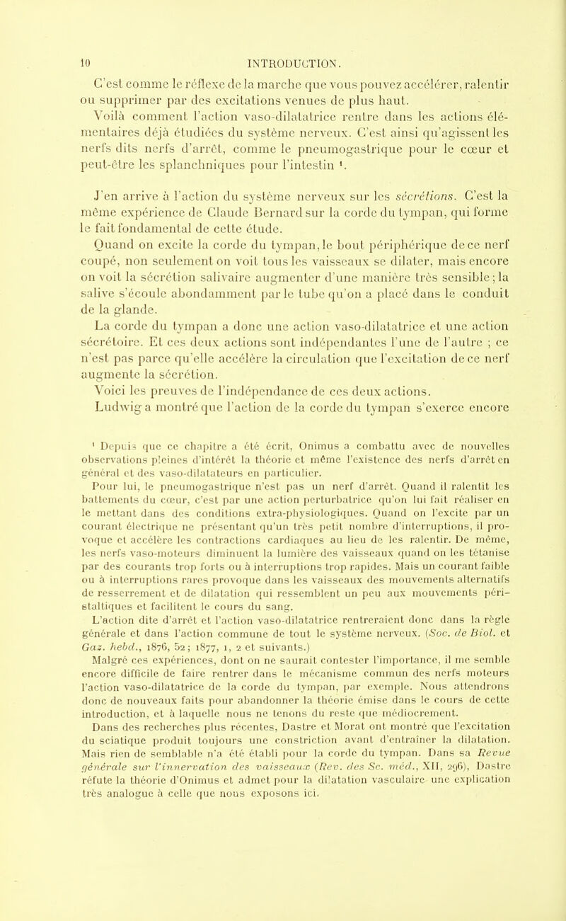 C'est comme le réflexe de la marche que vous pouvez accélérer, ralentir ou supprimer par des excitations venues de plus haut. Xo'ûh comment l'action vaso-dilatatrice rentre dans les actions élé- mentaires déjà étudiées du système nerveux. C'est ainsi qu'agissent les nerfs dits nerfs d'arrôt, comme le pneumogastrique pour le cœur et peut-être les splanchniques pour l'intestin J'en arrive à l'action du système nerveux sur les sécrétions. C'est la même expérience de Claude Bernard sur la corde du tympan, qui forme le fait fondamental de cette étude. Quand on excite la corde du tympan, le bout périphérique de ce nerf coupé, non seulement on voit tous les vaisseaux se dilater, mais encore on voit la sécrétion salivairc augmenter d'une manière très sensible ; la salive s'écoule abondamment parle tube qu'on a placé dans le conduit de la glande. La corde du tympan a donc une action vaso-dilatatrice et une action sécrétoire. Et ces deux actions sont indépendantes l'une de l'autre ; ce n'est pas parce qu'elle accélère la circulation (jue l'excitation de ce nerf aug-mente la sécrétion. Voici les preuves de l'indépendance de ces deux actions. Ludwiga montré que l'action de la corde du tympan s'exerce encore ' Depuis que ce chapitre a été écrit, Onimiis a combattu avec de nouvelles observations pleines d'intérêt la théorie et même l'existence des nerfs d'arrêt en général et des vaso-dilatateurs en particulier. Pour lui, le pneumogastrique n'est pas un nerf d'arrêt. Ouand il ralentit les battements du cœur, c'est par une action i)erlurbatricc (ju'on lui l'ait réaliser en le mettant dans des conditions extra-i)liysiologiqucs. Quand on l'excite i)ar un courant électrique ne présentant qu'un très petit nombre d'interruptions, il pro- voque et accélère les contractions cardiaques au lieu de les ralentir. De même, les nerfs vaso-moteurs diminuent la lumière des vaisseaux quand on les tétanise par des courants trop forts ou à interruptions trop rapides. Mais un courant faible ou à interruptions rares provoque dans les vaisseaux des mouvements alternatifs de resserrement et de dilatation qui ressemblent un peu aux mouvements péi'i- staltiques et facilitent le cours du sang. L'action dite d'arrôt et l'action vaso-dilatatrice rentreraient donc dans la règle générale et dans l'action commune de tout le système nerveux. {Soc. de Biol. et Gaz. hehd., 1876, 52; 1877, 1, 2 et suivants.) Malgré ces expériences, dont on ne saurait contester l'importance, il me semble encore difficile de faire rentrer dans le mécanisme commun des nerfs moteurs l'action vaso-dilatatrice de la corde du tympan, par exemple. Nous attendrons donc de nouveaux faits pour abandonner la théorie émise dans le cours de cette introduction, et à laquelle nous ne tenons du reste que médiocrement. Dans des recherches plus récentes, Dastre et Morat ont montré que l'excitation du sciatique produit toujours une constriction avant d'entraîner la dilatation. Mais rien de semblable n'a été établi pour la corde du tympan. Dans sa Revue générale sur Vinnervation des vaisseaux (Rev. des Se. méd., XII, 296), Dastre réfute la théorie d'Onimus et admet pour la dilatation vasculairc une ex[)licalion très analogue à celle que nous exposons ici.