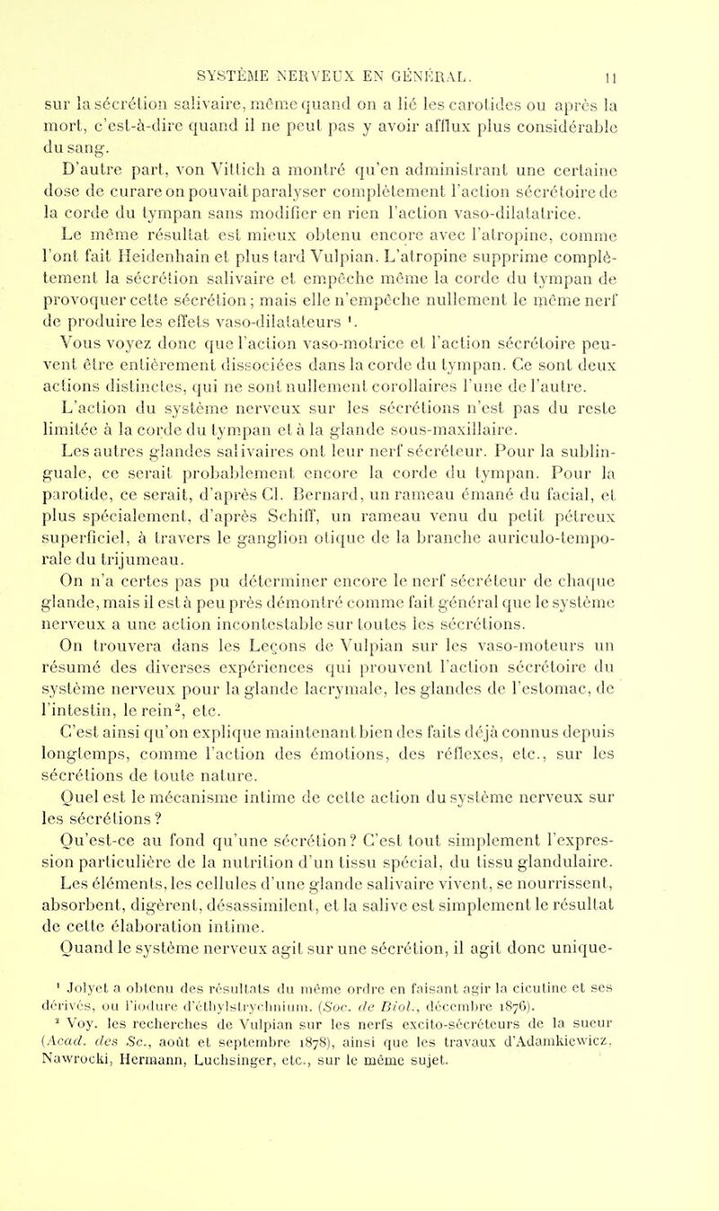 sur la sécrétion salivaire, môme quand on a lie les carotides ou après la mort, c'est-à-dire quand il ne peut pas y avoir afflux plus considérable du sang. D'autre part, von Villich a montré qu'en administrant une certaine dose de curare on pouvait paralj'ser complètement l'action sécrétoiredc la corde du tympan sans modifier en rien l'action vaso-dilatatrice. Le même résultat est mieux obtenu encore avec l'atropine, comme l'ont fait Heidenhain et plus tard Vulpian. L'atropine supprime complè- tement la sécrétion salivaire et em.pèche même la corde du tympan de provoquer cette sécrétion; mais elle n'empôche nullement le même nerf de produire les effets vaso-dilatateurs '. Vous voyez donc que l'action vaso-motince et l'action sécrétoire peu- vent être entièrement dissociées dans la corde du tympan. Ce sont deux actions distinctes, qui ne sont nullement corollaires l'une de l'autre. L'action du système nerveux sur les sécrétions n'est pas du reste limitée à la corde du tym.pan et à la glande sous-maxillaire. Les autres glandes salivaires ont leur nerf sécréteur. Pour la sublin- guale, ce serait probablement encore la corde du tympan. Pour la parotide, ce serait, d'après Cl. Bernard, un rameau émané du facial, et plus spécialement, d'après Schiff, un rameau venu du pelit pétreux superficiel, à travers le ganglion otique de la branche auriculo-tempo- rale du trijumeau. On n'a cei'tes pas pu déterminer encore le nerf sécréteur de chaque glande, mais il est à peu près démontré comme fait général que le système nerveux a une action incontestable sur toutes les sécrétions. On trouvera dans les Leçons de Vulpian sur les vaso-moteurs un résumé des diverses expériences qui prouvent l'action sécrétoire du système nerveux pour la glande lacrymale, les glandes de l'estomac, de l'intestin, le rein-, etc. C'est ainsi qu'on explique maintenant bien des faits déjà connus depuis longtemps, comme l'action des émotions, des réflexes, etc., sur les sécrétions de toute nature. Quel est le mécanisme intime de cette action du système nerveux sur les sécrétions ? Qu'est-ce au fond qu'une sécrétion ? C'est tout simplement l'expres- sion particulière de la nutrition d'un tissu spécial, du tissu glandulaire. Les éléments, les cellules d'une glande salivaire vivent, se nourrissent, absorbent, digèrent, désassimilcnt, et la salive est simplement le résultat de cette élaboration intime. Quand le système nerveux agit sur une sécrétion, il agit donc uniquc- ' Jolyct a obtenu des résultats du même ordre en faisant agir la cicutine et ses dérivés, ou l'iodure d'éthylstrychnium. {Soc. de Biol., décembre 1876). * Voy. les recherches de Vulpian sur les nerfs excito-sécréteurs de la sueur {Acacl. des Se, août et septembre 1878), ainsi que les travaux d'Adamkicwicz. Nawrocki, Hcrmann, Luchsinger, etc., sur le même sujet.