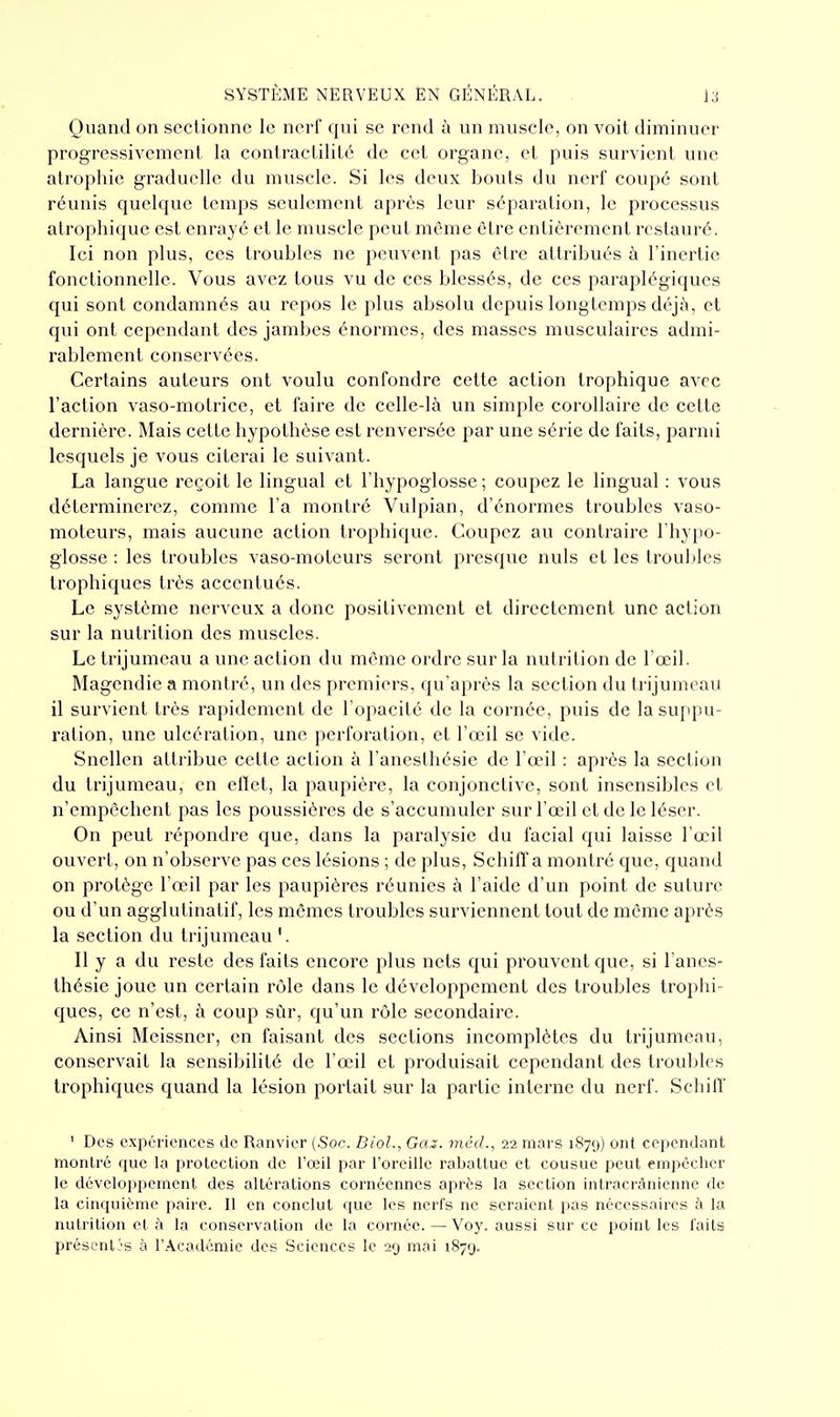 Quand on sectionne le nerf qui se rend à un muscle, on voit diminuer progressivement la contractilité de cet organe, et puis survient une atrophie graduelle du muscle. Si les deux bouts du nerl' coupé sont réunis quelque temps seulement après leur séparation, le processus atrophique est enrayé et le muscle peut même être entièrement restauré. Ici non plus, ces troubles ne peuvent pas être attribués à l'inertie fonctionnelle. Vous avez tous vu de ces blessés, de ces paraplégiques qui sont condamnés au repos le plus absolu depuis longtemps déjà, et qui ont cependant des jambes énormes, des masses musculaires admi- rablement conservées. Certains auteurs ont voulu confondre cette action trophique avec l'action vaso-motrice, et faire de celle-là un simple corollaire de cette dernière. Mais cette hypothèse est renversée par une série de faits, parmi lesquels je vous citerai le suivant. La langue reçoit le lingual et l'hypoglosse; coupez le lingual : vous déterminerez, comme l'a montré Vulpian, d'énormes troubles vaso- moteurs, mais aucune action trophique. Coupez au contraire l'hypo- glosse : les troubles vaso-moteurs seront presque nuls et les troul>les trophiques très accentués. Le système nerveux a donc positivement et directement une action sur la nutrition des muscles. Le trijumeau a une action du même ordre sur la nutrition de l'œil. Magendie a montré, un des premiers, qu'après la section du trijumeau il survient très rapidement de l'opacité de la cornée, puis de la suppu- ration, une ulcération, une perforation, et l'œil se vide. Snellen attribue celte action à l'aneslhésie de l'œil : après la section du trijumeau, en ellet, la paupière, la conjonctive, sont insensibles et n'empêchent pas les poussières de s'accumuler sur l'œil et de le léser. On peut répondre que, dans la paralysie du facial qui laisse l'œil ouvert, on n'observe pas ces lésions ; de plus, Schiff a montré que, quand on protège l'œil par les paupières réunies à l'aide d'un point de suture ou d'un agglutinatif, les mêmes troubles surviennent tout de même après la section du trijumeau '. 11 y a du reste des faits encore plus nets qui prouvent que, si l'anes- thésie joue un certain rôle dans le développement des troubles trophi- ques, ce n'est, à coup sûr, qu'un rôle secondaire. Ainsi Meissner, en faisant des sections incomplètes du trijumeau, conservait la sensibilité de l'œil et produisait cependant des troubles trophiques quand la lésion portait sur la partie interne du nerf. Schiff ' Des expériences de Ranvicr (Soc. Diol., Ga^. méd., 22 mars 187g) ont cependant montré que la protection de l'œil par l'oreille rabattue et cousue peut empêcher le développement des altérations cornécnnes après la section intracrânicnne de la cinquième paire. Il en conclut que les nerfs ne seraient pas nécessaires à la nutrition et à la conservation de la cornée. — Voy. aussi sur ce point les faits présentas à l'Académie des Sciences le 29 mai 187'j.