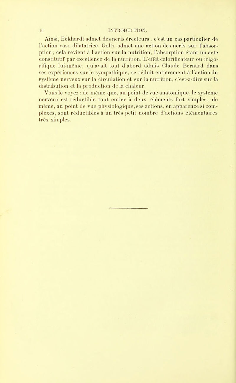 Ainsi, Eckhardt admet des nerfs érecteurs ; c'est un cas particulier de l'action vaso-dilatatrice. Goltz admet une action des nerfs sur l'absor- ption ; cela revient à l'action sur la nulrition, l'absorption étant un acte conslilutif par excellence de la nutrition. L'elTct calorilicatcur ou frigo- rifique lui-môme, qu'avait tout d'abord admis Claude Bernard dans ses expériences sur le sympathique, se réduit entièrement à l'action du système nerveux sur la circulation et sur la nutrition, c'est-à-dire sur la distribution et la production de la chaleur. Vous le voyez : de même que, au point de vue anatomique, le système nerveux est réductible tout entier à deux éléments fort simples; de même, au point de vue physiologique, ses actions, en apparence si com- plexes, sont réductibles à un très petit nombre d'actions élémentaires très simples.