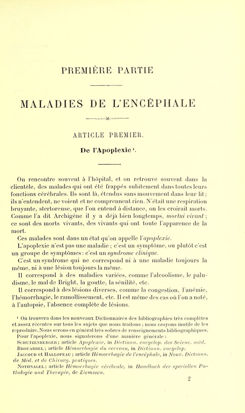 PREMIÈRE PARTIE MALADIES DE L'ENCÉPHALE ARTICLE PREMIER. De l'Apoplexie On rencontre souvent à l'hôpital, et on retrouve souvent dans la clientèle, des malades qui ont été frappés subitement dans toutes leurs fonctions cérébrales. Ils sont là, étendus sans mouvement dans leur lit; ils n'entendent, ne voient et ne comprennent rien. N'était une respiration bruyante, stertoreuse, que l'on entend à distance, on les croirait morts. Comme l'a dit Archigéne il y a déjà bien longtemps, movtai vivunl ; ce sont des morts vivants, des vivants qui ont toute l'apparence de la mort. Ces malades sont dans un état qu'on appelle Vapoplexie. L'apoplexie n'est pas une maladie ; c'est un symptôme, ou plutôt c'est un groupe de symptômes: c est un syndrome clinique. C'est un syndrome qui ne correspond ni à une maladie toujours la même, ni à une lésion toujours la même. Il correspond à des maladies variées, comme l'alcoolisme, le palu- disme, le mal de Bright, la goutte, la sénilité, etc. Il correspond à des lésions diverses, comme la congestion, l'anémie, l'hémorrhagie, le ramollissement, etc. Il est même des cas où l'on a noté, à l'autopsie, l'absence complète de lésions. ' On trouvera dans les nouveaux Dictionnaires des bibliographies très coni[>lètcs et assez récentes sur tous les sujets que nous traitons ; nous croyons inutile de les reproduire. Nous serons en général très sobres de renseignements bibliographiques. Pour l'apoplexie, nous signalerons d'une manière générale : ScHUTZENBERGER; article Apo2^lexie, in Dictionn. encycloj). des Scienc. méd. Brouardel ; article Hémorrhagie du cerveau, in Dictionn. encycloj). Jaccoud et Hallopeau ; article Hémorrhagie de l'encéphale, in Nouv. Dictionn. de Méd. et de Cliirurg. jnatiques. NoTiiNAGEL ; article//emorr/ia^/e ccvébrcde, in Handbucli der speciellen Pa- thologie und Tlierapie, de Ziemssen.