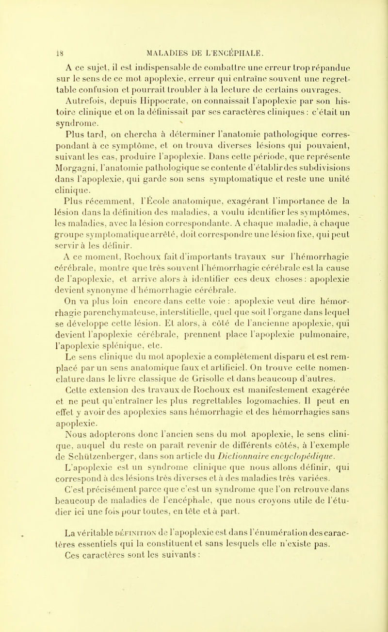 A ce sujet, il est indispensable de comballrc une erreur trop répandue sur le sens de ce mot apoplexie, erreur qui entraîne souvent une regret- table contusion et pourrait troubler à la lecture de certains ouvrages. Autrefois, depuis Hippocrate, on connaissait l'apoplexie par son his- toire clinique et on la définissait par ses caractères cliniques : c'était un syndrome. Plus tard, on chercha à déterminer l'anatomie pathologique corres- pondant à ce symptôme, et on trouva diverses lésions qui pouvaient, suivant les cas. produire l'apoplexie. Dans cette période, que représente Morgagni, l'anatomie pathologique se contente d'établirdes subdivisions dans l'apoplexie, qui garde son sens symptomatiquc et reste une unité clinique. Plus récemment, l'École anatomique, exagérant l'importance de la lésion dans la définition des maladies, a voulu identifier les symptômes, les maladies, avec la lésion correspondante. A chaque maladie, à chaque groupe symptomatiquc arrêté, doit correspondre une lésion fixe, qui peut servir à les définir. A ce moment, Rochoux fait d'importants travaux sur l'hémorrhagie cérébrale, montre que très souvent l'hémorrhagie cérébrale est la cau.sc de l'apoplexie, et arrive alors à identifier ces deux choses : apoplexie devient synonyme d'hémorrhagie cérébrale. On va plus loin encore dans cette voie : apoplexie veut dire hémor- rhagie parenchymateuse, interstitielle, quel que soit l'organe dans lequel se développe cette lésion. Et alors, à côté de l'ancienne apoplexie, qui devient l'apoplexie cérébrale, prennent place l'apoplexie pulmonaire, l'apoplexie splénique, etc. Le sens clinique du mot apoplexie a complètement disparu et est rem- placé par un sens anatomique faux et artificiel. On trouve cette nomen- clature dans le livre classique de Grisolle et dans beaucoup d'autres. Cette extension des travaux de Rochoux est manifestement exagérée et ne peut qu'entraîner les plus regrettables logomachies. Il peut en effet y avoir des apoplexies sans hémorrhagie et des hémorrhagies sans apoplexie. Nous adopterons donc l'ancien sens du mot apoplexie, le sens clini- que, auquel du reste on paraît revenir de différents côtés, à l'exemple de Schùlzenberger, dans son article du Dictionnaire encyclopédique. L'apoplexie est un syndrome clinique que nous allons définir, qui correspond à des lésions très diverses et à des maladies très variées. C'est précisément parce que c'est un syndrome que l'on retrouve dans beaucoup de maladies de l'encéphale, que nous croyons utile de l'étu- dier ici une fois pour toutes, en tète et à part. La véritable définition de l'apoplexie est dans l'énumération des carac- tères essentiels qui la constituent et sans lesquels elle n'existe pas. Ces caractères sont les suivants :