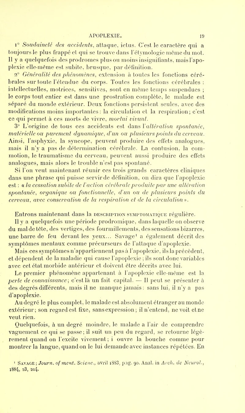 1° Soiidalnelé des accidents, attaque, iclus. C'est le caractère qui a toujours le plus frappé et qui se trouve dans l'élymologie même du mot. Il y a quelquefois des prodromes plus ou moins insignifiants, mais l'apo- plexie elle-même est subite, brusque, par définition. 2, Généralité des phénomènes, extension à toutes les fonctions céré- brales sur toute l'étendue du corps. Toutes les fonctions cérébrales : intellectuelles, motrices, sensitives, sont en même temps suspendues ; le corps tout entier est dans une prostration complète, le malade est séparé du monde extérieur. Deux fonctions persistent seules, avec des modifications moins importantes: la circulation et la respiration; c'est ce qui permet à ces morts de vivre, mortiii viviinl. 3° L'origine de tous ces accidents est dans Y altération spontanée, matérielle ou parement dynamique, d'un ou plusieurs points du cerveau. Ainsi, l'asphyxie, la syncope, peuvent produire des effets analogues, mais il n'y a pas de détermination cérébrale. La contusion, la com- motion, le traumatisme du cerveau, peuvent aussi produire des effets analogues, mais alors le trouble n'est pas spontané. Si l'on veut maintenant réunir ces trois grands caractères cliniques dans une phrase qui puisse servir de définition, on dira que l'apoplexie est : (( la cessation suinte de l'action cérébrale produite jjai' une altération spontanée, organirpie ou fonctionnelle, d'un ou de plusieurs points du cerveau, avec conservation de la respiration et de la circulation ». Entrons maintenant dans la description symptomatique régulière. Il y a quelquefois une période prodromique, dans laquelle on observe du mal de tête, des vertiges, des fourmillements, des sensations bizarres, une barre de feu devant les yeux... Savage' a également décrit des symptômes mentaux comme précurseurs de l'attaque d'apoplexie. Mais ces symptômes n'appartiennent pas à l'apoplexie, ils la précèdent, et dépendent de la maladie qui cause l'apoplexie ; ils sont donc variables avec cet état morbide antérieur et doivent être décrits avec lui. Le premier phénomène appartenant à l'apoplexie elle-même est la perte de connaissance; c'est là un fait capital. ■— Il peut se présenter à des degrés différents, mais il ne manque jamais : sans lui, il n'y a pas d'apoplexie. Au degré le plus complet, le malade est absolument étranger au monde extérieur; son regard est fixe, sans expression ; il n'entend, ne voit etne veut rien. Quelquefois, à un degré moindre, le malade a l'air de comprendre vaguement ce qui se passe; il suit un peu du regard, se retourne légè- rement quand on l'excite vivement ; i ouvre la bouche comme pour montrer la langue, quand on le lui demande avec instances répétées. En ' Savage; Journ. of ment. Scienc, avril i8S3, i)ag, 90. Anal, in Ai ch. de NcuroL, i88;5, 23, 214.
