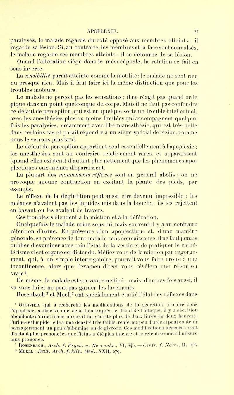 paralysés, le malade regarde du côté opposé aux membres atteints : il regarde sa lésion. Si, au contraire, les membres et la face sont convulsés, le malade regarde ses membres atteints : il se détourne de sa lésion. Ouand l'altération siège dans le mésocéphale, la rotation se fait en sens inverse. La sensibililé paraît atteinte comme la molilité : le malade ne sent rien ou presque rien. Mais il faut faire ici la môme distinction que pour les troubles moteurs. Le malade ne perçoit pas les sensations ; il ne réagit pas quand on le pique dans un point quelconque du corps. Mais il ne faut pas confondre ce défaut de perception, qui est en quelque sorte un trouble intellectuel, avec les anesthésies plus ou moins limitées qui accompagnent quelque- fois les paralysies, notamment avec l'hémianesthésie, qui est très nette dans certains cas et paraît répondre à un siège spécial de lésion, comme nous le verrons plus tard. Le défaut de perception appartient seul essentiellement à l'apoplexie ; les anesthésies sont au contraire relativement rares, et apparaissent (quand elles existent) d'autant plus nettement que les phénomènes apo- plectiques eux-mêmes disparaissent. La plupart des mouvemenls réflexes sont en général abolis : on ne provoque aucune contraction en excitant la plante des pieds, par exemple. Le réflexe de la déglutition peut aussi être devenu impossible : les malades n'avalent pas les liquides mis dans la bouche; ils les rejettent en bavant ou les avalent de travers. Ces troubles s'étendent à la miction et à la défécation. Quelquefois le malade urine sous lui, mais souvent il y a au contraire rétention d'urine. En présence d'un apoplectique et, d'une manière générale, en présence de tout malade sans connaissance, il ne faut jamais oublier d'examiner avec soin l'état de la vessie et de pratiquer le cal hé- térisme si cet organe est distendu. Méfiez-vous de la miction par regorge- ment, qui, à un simple interrogatoire, pourrait vous faire croire à une incontinence, alors que l'examen direct vous révélera une rétention vraie '. De même, le malade est souvent constipé ; mais, d'autres fois aussi, il va sous lui et ne peut pas garder les lavements. Rosenbach^ et MoelP ont spécialement étudié l'état des réflexes dans ' Ollivier, qui a recherclié les modifications de la sécrétion urinaire dans l'apoplexie, a observé que, demi-heure après le début de l'attaque, il y a sécrétion abondante d'urine (dans un cas il fut sécrété plus de deux litres en deux heures) ; l'urine est limpide ; elle a une densité très faible, renferme peu d'urée et peut contenir passagèrement un peu d'albumine ou de glycose. Ces modifications urinaires sont d'autant plus prononcées que l'ictus a été plus intense et le retentissement bulbaire plus prononcé. - RosENBACii ; Arch. f. Psych. u. Nervenkr., VI, Sf^'ô. — Centr. f. New., 11, igS. ^ MOELL ; Deut, Arch. f. klin. MecL, XXII, 279.