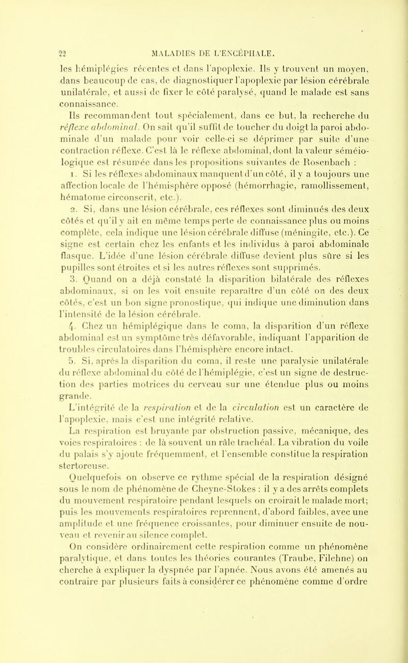 les hémiplégies récentes et clans l'apoplexie. Ils y trouvent un moyen, dans beaucoup de cas, de diagnostiquer l'apoplexie par lésion cérébrale unilatérale, et ausi^i de fixer le côté paralysé, cpand le malade est sans connaissance. Ils recommandent tout spécialement, dans ce but, la recherche du réflexe abdominal. On sait qu'il suffit de toucher du doigt la paroi abdo- minale d'un malade pour voir celle-ci se déprimer par suite d'une contraction réflexe. C'est là le réflexe abdominal, dont la valeur séméio- logique est résumée dans les propositions suivantes de Rosenbach : 1. Si les réflexes abdominaux inanquentd'un côté, il y a toujours une affection locale de l'hémisphère opposé (hémorrhagie, ramollissement, hématome circonscrit, etc.). 2. Si, dans une lésion cérébrale, ces réflexes sont diminués des deux côtés et qu'il y ail en môme temps perte de connaissance plus ou moins complète, cela indique une lésion cérébrale diffuse (méningite, etc.). Ce signe est certain chez les enfants et les individus à paroi abdominale flasque. L'idée d'une lésion cérébrale diffuse devient plus sûre si les pupilles sont étroites et si les autres réflexes sont supprimés. 3. Quand on a déjà constaté la disparition bilatérale des réflexes abdominaux, si on les voit ensuite reparaître d'un côté on des deux côtés, c'est un bon signe pronostiijue, qui indique une diminution dans l'intensité de la lésion cérébrale. /i- Chez un hémiplégique dans le coma, la disparition d'un réflexe abdominal est un symptôme très défavorable, indiquant l'apparition de troubles circulatoires dans l'hémisphère encore intact. 5. Si, après la disparition du coma, il reste une paralysie unilatérale du réflexe abdominal du côté de l'hémiplégie, c'est un signe de destruc- tion des parties motrices du cerveau sur une étendue plus ou moins grande. L'intégrité de la respiration et de la circulalion est un caractère de l'apoplexie, mais c'est une intégrité relative. La respiration est bruyante par obstruction passive, mécanique, des voies respiratoires : de là souvent un ràle trachéal. La vibration du voile du palais s'y ajoute fréquemment, et l'ensemble constitue la respiration stertoreuse. Quelquefois on observe ce rythme spécial de la respiration désigné sous le nom de phénomène de Cheyne-Stokes : il y a des arrêts complets du mouvement respiratoire pendant lesquels on croirait le malade mort; puis les mouvements respiratoires reprennent, d'abord faibles, avec une amplitude et une fréquence croissantes, pour diminuer ensuite de nou- veau et revenir au silence complet. On considère ordinairement cette respiration comme un phénomène paralytique, et dans toutes les théories courantes (Traube, Filehne) on cherche à expliquer la dyspnée par l'apnée. Nous avons été amenés au contraire par plusieurs faits à considérer ce phénomène comme d'ordre