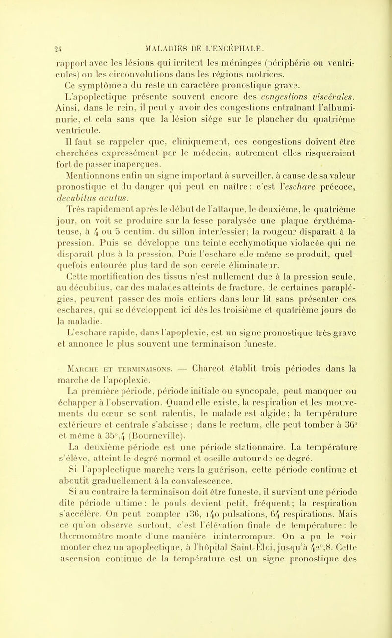 rapport avec les lésions qui irritent les méninges (périphérie ou ventri- cules) ou les circonvolutions dans les régions motrices. Ce symptôme a du reste un caractère pronostique grave. L'apoplectique présente souvent encore des congestions viscérales. Ainsi, dans le rein, il peut y avoir des congestions enlraînant l'albumi- nurie, et cela sans que la lésion siège sur le plancher du quatrième ventricule. Il faut se rappeler que, cliniquemenl, ces congestions doivent être cherchées expressément par le médecin, autrement elles risqueraient fort de passer inaperçues. IMenlionnons enfin un signe important h surveiller, à cause de sa valeur pronostique et du danger (pii peut en naître : c'est ïeschare précoce, decubilus acnliis. Très rapidement après le début de l'attaque, le deuxième, le quatrième jour, on voit se produire sur la fesse paralysée une plaque érythéma- teuse, à 4 ou 5 cenlim. du sillon interfessier; la rougeur disparaît à la pression. Puis se développe une teinte ecchymolique violacée qui ne disparaît plus à la pression. Puis rescluire elle-même se produit, quel- quefois entourée plus tard de son cercle éliminateur. Cette mortification des lissus n'est nullement due à la pression seule, audécubilus, cardes malades atteints de fracture, de certaines paraplé- gies, peuvent passer des mois entiers dans leur lit sans présenter ces eschares, qui se développent ici dès les troisième et (juatrième jours de la maladie. L'eschare rapide, dans l'apoplexie, est un signe pronostique très grave et annonce le plus souvent une terminaison funeste. Mabche et terminaisons. — Charcot établit trois périodes dans la marche de l'apoplexie. La première période, période initiale ou syncopale, peut manquer ou échapper à l'observation. Quand elle existe, la respiration et les mouve- ments du cœur se sont ralentis, le malade est algide ; la température extérieure et centrale s'abaisse ; dans le rectum, elle peut tomber à 36'' et même à 35,4 (Bourneville). La deuxième période est une période stalionnaire. La température s'élève, atteint le degré normal et oscille autour de ce degré. Si l'apoplectique marche vers la guérison, cette période continue et aboutit graduellement à la convalescence. Si au contraire la terminaison doit être funeste, il survient une période dite période ultime : le pouls devient petit, fréquent ; la respiration s'accélère. On peut compter 1.36, i4o pulsations, 64 respirations. Mais ce qu'on observe surtout, c'est l'élévation finale de température : le thermomètre monte d'une manière ininterrompue. On a pu le voir monter chez un apoplectique, à l'hôpital Saint-Éloi, jusqu'à 42,8. Cette ascension continue de la température est un signe pronostique des