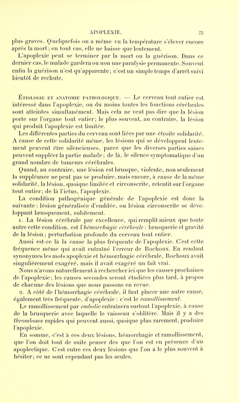 plus graves. Onclqucfois on a même vu la température s'élever encoi'e après la mort ; en tout cas, elle ne baisse que lentement. L'apoplexie peut se terminer par la mort ou la guérison. Dans ce dernier cas, le malade gardera ou non une paralysie permanente. Souvent enfin la guérison n'est qu'apparente ; c'est un simple temps d'arrêt suivi bientôt de rechute. Étiologie et anatomie pathologique. — Le cerveau tout entier est intéressé dans l'apoplexie, ou du moins toutes les fonctions cérébrales sont atteintes simultanément. Mais cela ne veut pas dire que la lésion porte sur l'organe tout entier; le plus souvent, au contraire, la lésion qui produit l'apoplexie est limitée. Les différentes parties du cerveau sont liées par une étroite solidarité. A cause de celte solidarité même, les lé.sions qui se développent lente- ment peuvent être silencieuses, parce que les diverses parties saines peuvent suppléer la partie malade ; de là, le silence symptomatique d'un grand nombre de tumeurs cérébrales. Quand, au contraire, une lésion est brusque, violente, non seulement la suppléance ne peut pas se produire, mais encore, à cause de la même solidarité, la lésion, quoique limitée et circonscrite, retentit sur l'organe tout entier; de là l'ictus, l'apoplexie. La condition pathogénique générale de l'apoplexie est donc la suivante : lésion généralisée d'emblée, ou lésion circonscrite se déve- loppant brusquement, subitement. 1. La lésion cérébrale par excellence, qui remplit mieux que toute autre cette condition, est Yhémorrhagie cérébrale : brusquerie et gravité de la lésion ; perturbation profonde du cerveau tout entier. Aussi est-ce là la cause la plus fréquente de l'apoplexie. C'est cette fréquence même qui avait entraîné l'erreur de Rochoux. En rendant synonymes les mots apoplexie et hémorrhagie cérébrale, Rochoux avait singulièrement exagéré, mais il avait exagéré un fait vrai. Nous n'avons naturellement à rechercher ici que les causes prochaines de l'apoplexie; les causes secondes seront étudiées plus tard, à propos de chacune des lésions que nous passons en revue. 2. A côté de l'hémorrhagie cérébrale, il faut placer une autre cause, également très fréquente, d'apoplexie : c'est le ramollissement. Le ramollissement par em6o//e entraînera surtout l'apoplexie, à cause de la brusquerie avec laquelle le vaisseau s'oblitère. Mais il y a des thromboses rapides qui peuvent aussi, quoique plus rarement, produire l'apoplexie. En somme, c'est à ces deux lésions, hémorrhagie et ramollissement, que l'on doit tout de suite penser dès que l'on est en présence d un apoplectique. C'est entre ces deux lésions que l'on a le plus souvent à hésiter; ce ne sont cependant pas les seules.