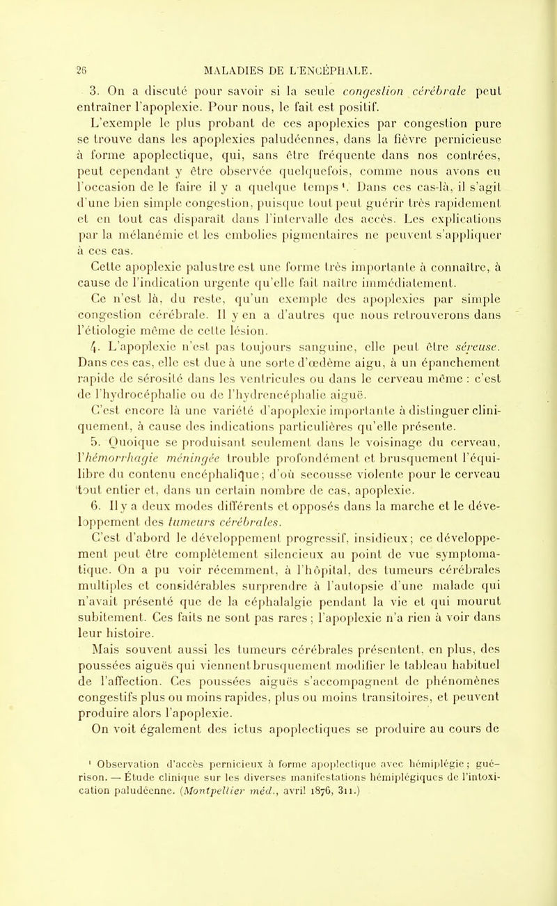 3. On a discuLc pour savoir si la seule congcslion cérébrale peut entraîner l'apoplexie. Pour nous, le fait est posilif. L'exemple le plus probant de ces apoplexies par congestion pure se trouve dans les apoplexies paludéennes, dans la fièvre pernicieuse à forme apoplectique, qui, sans être fréquente dans nos contrées, peut cependant y être observée quelquefois, comme nous avons eu l'occasion de le faire il y a quelque temps'. Dans ces ca.s-là, il s'agit d'une bien simple congestion, puisque tout peut guérir très rapidement et en tout cas disparaît dans l'inlervalle des accès. Les explications par la mélanémie et les embolies pigmenlaires ne peuvent s'appliquer à ces cas. Cette apoplexie palustre est une forme très inq)orlanle à connaître, à cause de l'indication urgente qu'elle fait naître immédiatement. Ce n'est là, du reste, qu'un exemple des apoplexies par simple congestion cérébrale. Il y en a d'autres que nous retrouverons dans l'étiologie môme de cette lésion. f^. L'apoplexie n'est pas toujours sanguine, elle peut éire séix'iisc. Dans ces cas, elle est duc à une sorte d'œdème aigu, à un épanchcment rapide de sérosité dans les ventricules ou dans le cerveau même : c'est de l'hydrocéphalie ou de l'hydrencéphalic aiguë. C'est encore là une variété d'apoplexie importante à distinguer clini- quement, à cause des indications particulières qu'elle présente. 5. Quoique se produisant seulement dans le voisinage du cerveau, Vhémon-hagie méningée trouble profondément et brusquement l'équi- libre du contenu encéphalique; d'où secousse violente pour le cerveau 'tout entier et, dans un certain nombre de cas, apoplexie. 6. Il y a deux modes différents et opj)Osés dans la marche et le déve- loppement des tumeurs cérébrales. C'est d'abord le développement progressif, insidieux; ce développe- ment peut être complètement silencieux au point de vue symptoma- iique. On a pu voir récemment, à l'hôpital, des tumeurs cérébrales multiples et considérables surprendre à l'autopsie d'une malade qui n'avait présenté que de la céj)halalgie pendant la vie et qui mourut subitement. Ces faits ne sont pas rares ; l'apoplexie n'a rien à voir dans leur histoire. IMais souvent aussi les tumeurs cérébrales présentent, en plus, des poussées aiguës qui viennent brusquement modifier le tableau habituel de l'affection. Ces poussées aiguës s'accompagnent de phénomènes congestifs plus ou moins rapides, plus ou moins transitoires, et peuvent produire alors l'apoplexie. On voit également des ictus apoplectiques se produire au cours de ' Observation d'accès pernicieux à forme apoplectique avec liémipléfîie ; guè- rison. — Étude clinique sur les diverses manifestations liéniiplégiqucs de l'intoxi- cation paludéenne. (Montpellier méd., avril 187G, 3ii.)