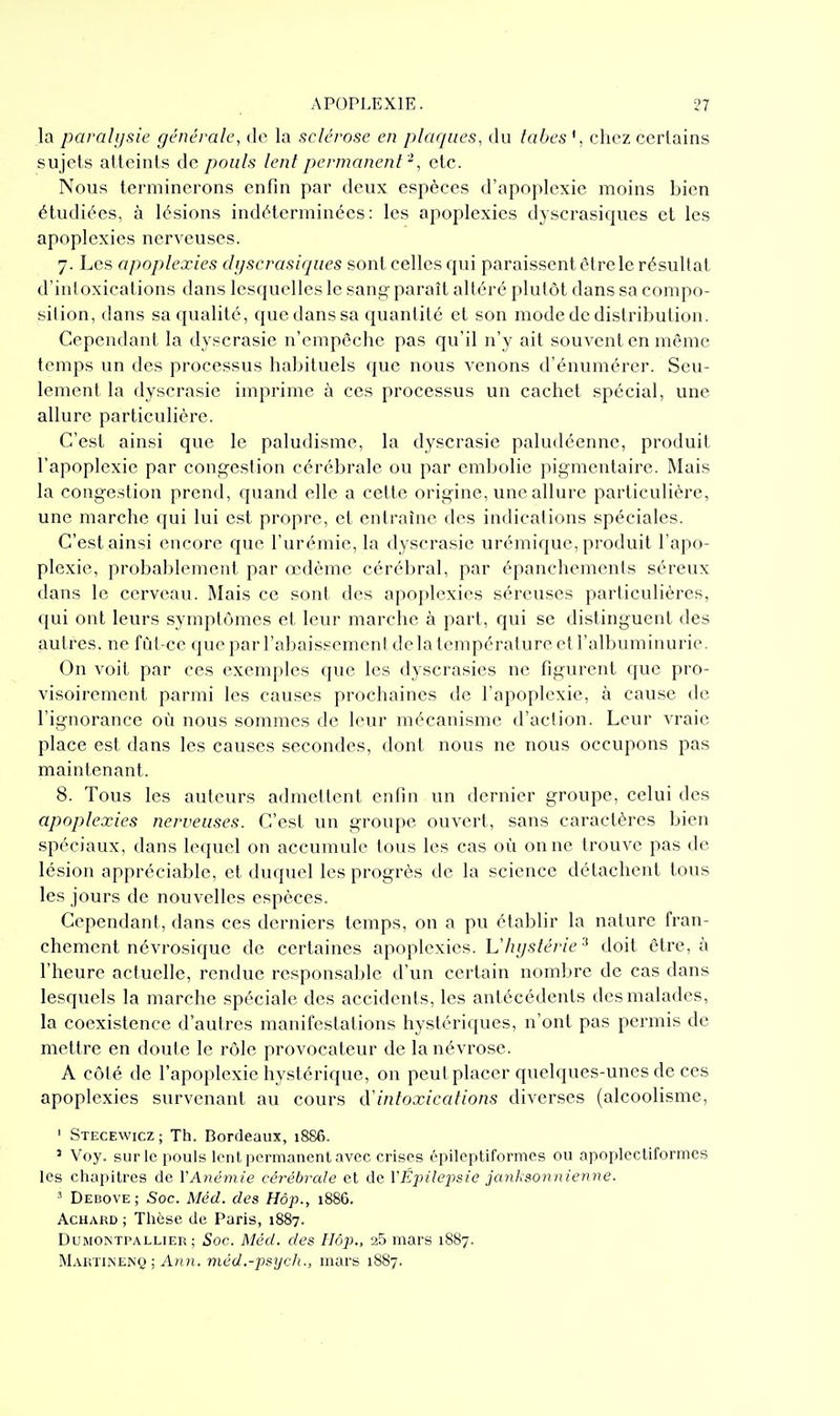 la parahjftie générale, de la sclérose en plaques, du labes', chez certains sujets atteints de pouls lent permanent -, etc. Nous terminerons enfin par deux espèces d'apoplexie moins bien étudiées, à lésions indéterminées: les apoplexies dyscrasiques et les apoplexies nerveuses. 7. Les apoplexies dyscrasiques sont celles qui paraissent être le résultat d'intoxications dans lesquelles le sang paraît altéré plutôt dans sa compo- sition, dans sa qualité, que dans sa quantité et son mode de distribution. Cependant la dyscrasie n'empêche pas qu'il n'y ait souvent en même temps un des processus habituels que nous venons d'énumérer. Seu- lement la dyscrasie imprime à ces processus un cachet spécial, une allure particulière. C'est ainsi que le paludisme, la dyscrasie paludéenne, produit l'apoplexie par congestion cérébrale ou par embolie pigmentaire. Mais la congestion prend, quand elle a cette origine, une allure particulière, une marche qui lui est propre, et entraîne des indications spéciales. C'est ainsi encore que l'urémie, la dyscrasie urémique, produit l'apo- plexie, probablement par œdème cérébral, par épancliements séreux dans le cerveau. Mais ce sont des apoplexies séreuses particulières, qui ont leurs symptômes et leur marche à part, qui se distinguent des autres, ne fût-ce queparl'abaissemenl de la température et l'albuminurie. On voit par ces exemples que les dyscrasies ne figurent que pro- visoirement parmi les causes prochaines de l'apoplexie, à cause de l'ignorance où nous sommes de leur mécanisme d'action. Leur vraie place est dans les causes secondes, dont nous ne nous occupons pas maintenant. 8. Tous les auteurs admettent enfin un dernier groupe, celui des apoplexies nerveuses. C'est un groupe ouvert, sans caractères bien spéciaux, dans lequel on accumule tous les cas où on ne trouve pas de lésion appréciable, et duquel les progrès de la science détachent tous les jours de nouvelles espèces. Cependant, dans ces derniers temps, on a pu établir la nature fran- chement névrosique de certaines apoplexies. Vhystérie doit être, à l'heure actuelle, rendue responsable d'un certain nombre de cas dans lesquels la marche spéciale des accidents, les antécédents des malades, la coexistence d'autres manifestations hystériques, n'ont pas permis de mettre en doute le rôle provocateur de la névrose. A côté de l'apoplexie hystérique, on peut placer quelques-unes de ces apoplexies survenant au cours d'intoxications diverses (alcoolisme, ' Stecewicz; Th. Bordeaux, 1886. ' Voy. sur le pouls lent permanent avec crises épileptiformcs ou apoplectiformcs les cliapitres de l'A?îe/?i/e cérébrale et de VÉj'iilexisie janksonnienne. ' Debove; Soc. Méd. des Hôp., 1886. AcHARD ; Thèse de Paris, 1887. DuMONTPALLiER ; Soc. Méd. des Ilôp., 25 mars 1887. Makiinenq ; A/i?i. niéd.-psych., mars 1887.