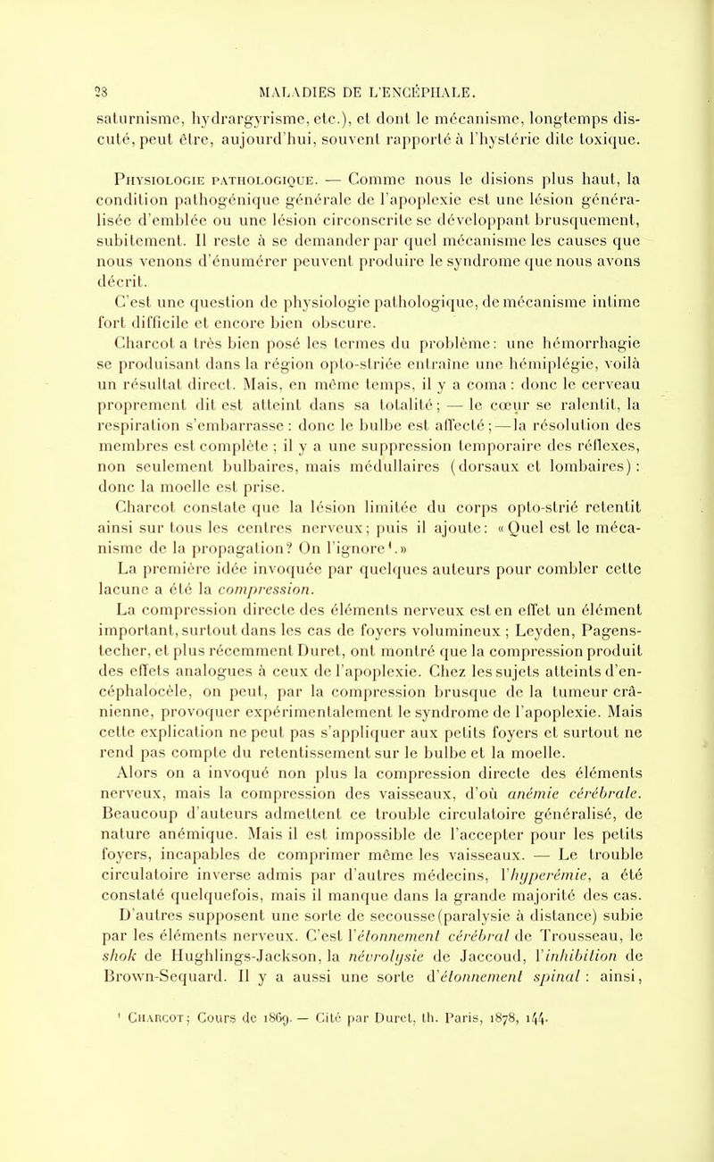saturnisme, hydrargyrisme, etc.), et dont le mécanisme, longtemps dis- cuté, peut être, aujourd'hui, souvent rapporté à l'hystérie dite toxique. Physiologie pathologique. — Comme nous le disions plus haut, la condition pathogénique générale de l'apoplexie est une lésion généra- lisée d'emhlée ou une lésion circonscrite se développant brusquement, subitement. Il reste à se demander par quel mécanisme les causes que nous venons d'énumérer peuvent produire le syndrome que nous avons décrit. C'est une question de physiologie pathologique, de mécanisme intime fort difficile et encore bien obscure. Charcot a très bien posé les termes du problème: une hémorrhagie se produisant dans la région opto-striée entraîne une hémiplégie, voilà un résultat direct. Mais, en même temps, il y a coma : donc le cerveau proprement dit est atteint dans sa totalité; — le cœur se ralentit, la respiration s'embarrasse: donc le bulbe est affecté; — la résolution des membres est complète ; il y a une suppression temporaire des réflexes, non seulement bulbaires, mais médullaires (dorsaux et lombaires): donc la moelle est prise. Charcot constate que la lésion limitée du corps opto-strié retentit ainsi sur tous les centres nerveux; puis il ajoute: «Quel est le méca- nisme de la propagation? On l'ignore'.» La première idée invoquée par quchjucs auteurs pour combler cette lacune a été la compression. La compression directe des éléments nerveux est en effet un élément important, surtout dans les cas de foyers volumineux ; Leyden, Pagens- techer, et plus récemment Duret, ont montré que la compression produit des effets analogues à ceux de l'apoplexie. Chez les sujets atteints d'en- céphalocèle, on peut, par la compression brusque de la tumeur crâ- nienne, provoquer expérimentalement le syndrome de l'apoplexie. Mais cette explication ne peut pas s'appliquer aux petits foyers et surtout ne rend pas compte du retentissement sur le bulbe et la moelle. Alors on a invoqué non plus la compression directe des éléments nerveux, mais la compression des vaisseaux, d'où anémie cérébrale. Beaucoup d'auteurs admettent ce trouble circulatoire généralisé, de nature anémique. Mais il est impossible de l'accepter pour les petits foyers, incapables de comprimer même les vaisseaux. — Le trouble circulatoire inverse admis par d'autres médecins, Vhyperémie, a été constaté quelquefois, mais il manque dans la grande majorité des cas. D'autres supposent une sorte de secousse (paralysie à distance) subie par les éléments nerveux. C'est Vétonnemenl cérébral de Trousseau, le shok de Hughlings-Jackson, la néurohjsie de Jaccoud, Vinhibition de Brown-Sequard. Il y a aussi une sorte d'élonnement spinal: ainsi, ' Charcot; Cours de 1869.— Cilé par Durci, th. Paris, 1878, i^^-