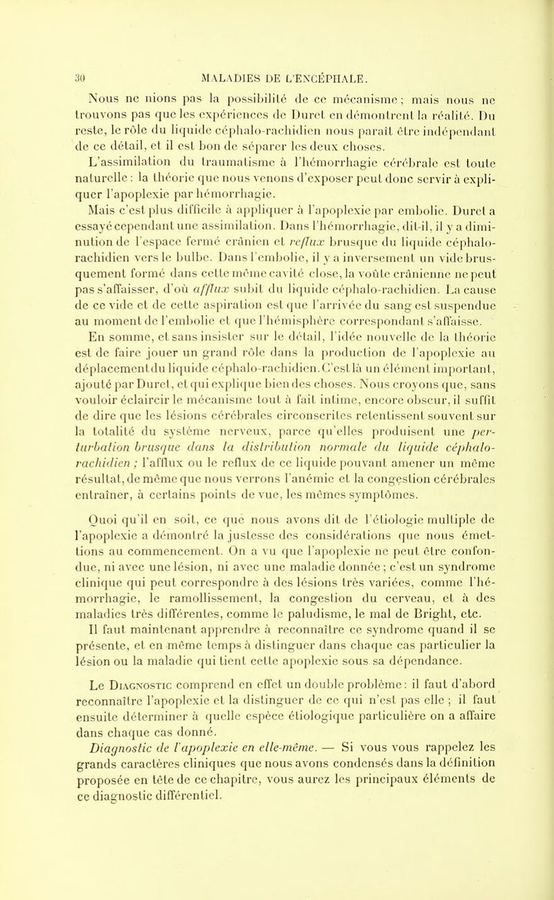 Nous ne nions pas la possibililé de ce mécanisme; mais nous ne trouvons pas que les expériences de Durct en démonlrcnl la réalilé. Du reste, le rôle du liquide céphalo-rachidien nous paraît être indépendani de ce détail, et il est bon de séparer les deux choses. L'assimilation du traumatisme à l'hémorrhagie cérébrale est toute naturelle : la théorie que nous venons d'exposer peut donc servir à expli- quer l'apoplexie par hémorrhagie. Mais c'est plus dilTiciic à appliquer à l'apoplexie par embolie. Durel a essayé cependant une assimilation. Dans l'hémorrhagie, dit-il, il y a dimi- nution de l'espace fermé crûni(Mi et reflux brusque du liquide céphalo- rachidien vers le bulbe. Dans l'embolie, il y a inversement un vide brus- quement formé dans celle même cavité close, la voùle crânienne ne peut pas s'affaisser, d'où afflux subit du liquide céphalo-rachidien. La cause de ce vide et de cette aspiration est que l'arrivée du sang est suspendue au moment de l'embolie et que l'hémisphère corrospondanl s'aflaisse. En somme, et sans insister sur le délai!, l'idée nouvelle de la théorie est de faire jouer un grand rôle dans la production de l'apoplexie au déplacemenldu liquide céphalo-rachidien.C'esllà un élémcnl imporlant, ajouté par Durci, et qui c\pli(jue bien des choses. Nous croyons (juc, sans vouloir éclaircir le mécanisme loul à l'ail inlime, encore obscur, il suffit de dire que les lésions cérébrales circonscrites retentissent souvent sur la totalité du système nerveux, parce qu'elles produisent une per- turbation brusque dans la dislribulion normale du liquide céphalo- rachidien ; l'afilux ou le reflux de ce liquide pouvanl amener un même résultat, de môme que nous verrons l'anémie et la congçslion cérébrales entraîner, à certains points de vue, les mêmes symptômes. Quoi qu'il en soit, ce que nous avons dit de l'étiologie multiple de l'apoplexie a démonlré la justesse des considérations que nous émet- tions au commencement. On a vu que l'apoplexie ne peut être confon- due, ni avec une lésion, ni avec une maladie donnée ; c'est un syndrome clinique qui peut correspondre à des lésions très variées, comme l'hé- morrhagie, le ramollissement, la congestion du cerveau, et à des maladies très différentes, comme le paludisme, le mal de Brighl, etc. Il faut maintenant apprendre à reconnaître ce syndrome quand il se présente, et en même temps à distinguer dans chaque cas particulier la lésion ou la maladie qui tient cette apoplexie sous sa dépendance. Le Di.vGNOSTic comprend en effet un double problème : il faut d'abord reconnaître l'apoplexie et la distinguer de ce qui n'est pas elle ; il faut ensuite déterminer à quelle espèce étiologique particulière on a affaire dans chaque cas donné. Diagnostic de l'apoplexie en elle-même. — Si vous vous rappelez les grands caractères cliniques que nous avons condensés dans la définition proposée en tête de ce chapitre, vous aurez les principaux éléments de ce diagnostic différentiel.