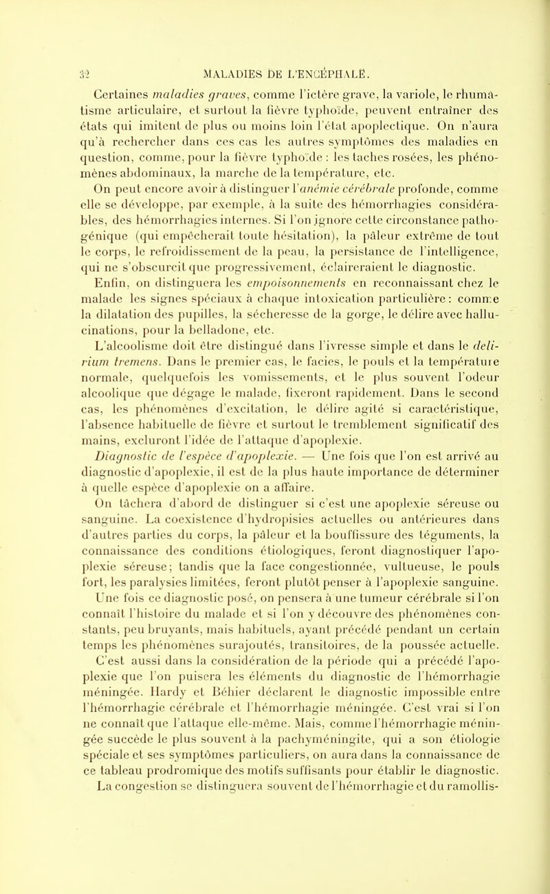 Certaines maladies graves, comme l'ictère grave, la variole, le rhuma- tisme articulaire, et surtout la fièvre typhoïde, peuvent entraîner des états qui imitent de plus ou moins loin l'état apopleclique. On n'aura qu'à rechercher dans ces cas les autres symptômes des maladies en question, comme, pour la fièvre typhoïde: les taches rosées, les phéno- mènes abdominaux, la marche de la température, etc. On peut encore avoir à distinguer Y anémie cérébrale profonde, comme elle se développe, par exemple, à la suite des hémorrhagies considéra- bles, des hémorrhagies internes. Si l'on ignore cette circonstance patho- génique (qui empêcherait toute hésitation), la pâleur extrême de tout le corps, le refroidissement de la peau, la persistance de l'intelligence, qui ne s'obscurcit que progressivement, éclaireraient le diagnostic. Enfin, on distinguera les empoisonnements en reconnaissant chez le malade les signes spéciaux à chaque intoxication particulière: comme la dilatation des pupilles, la sécheresse de la gorge, le délire avec hallu- cinations, pour la belladone, etc. L'alcoolisme doit être distingué dans l'ivresse simple et dans le deli- rium Iremens. Dans le premier cas, le faciès, le pouls et la températuie normale, quelquefois les vomissements, et le plus souvent l'odeur alcoolique que dégage le malade, fixeront rapidement. Dans le second cas, les phénomènes d'excitation, le délire agité si caractéristique, l'absence habituelle de fièvre et surtout le tremblement significatif des mains, excluront l'idée de l'allaquc d'apoplexie. Diagnostic de l'espèce d'apoplexie. — Une l'ois que l'on est arrivé au diagnostic d'apoplexie, il est de la plus haute importance de déterminer ù quelle espèce d'apoplexie on a affaire. On lâchera d'abord de distinguer si c'est une apoplexie séreuse ou sanguine. La coexistence d'hydropisies actuelles ou antérieures dans d'autres parties du corps, la pâleur et la bouffissure des téguments, la connaissance des conditions étiologiqucs, feront diagnostiquer l'apo- plexie séreuse; tandis que la face congestionnée, vultueuse, le pouls fort, les paralysies limitées, feront plutôt penser à l'apoplexie sanguine. Une fois ce diagnostic posé, on pensera à une tumeur cérébrale si l'on connaît l'histoire du malade et si l'on y découvre des phénomènes con- stants, peu bruyants, mais habituels, ayant précédé pendant un certain temps les phénomènes surajoutés, transitoires, de la poussée actuelle. C'est aussi dans la considération de la période qui a précédé l'apo- plexie que l'on puisera les éléments du diagnostic de l'hémorrhagie méningée. Hardy et Béhicr déclarent le diagnostic impossible entre l'hémorrhagie cérébrale et l'hémorrhagie méningée. C'est vrai si l'on ne connaît que l'attaque elle-même. Mais, comme l'hémorrhagie ménin- gée succède le plus souvent à la pachyméningite, qui a son étiologie spéciale et ses symptômes particuliers, on aura dans la connaissance de ce tableau prodromique des motifs suffisants pour établir le diagnostic. La congestion se distinguera souvent de l'hémorrhagie et du ramollis-