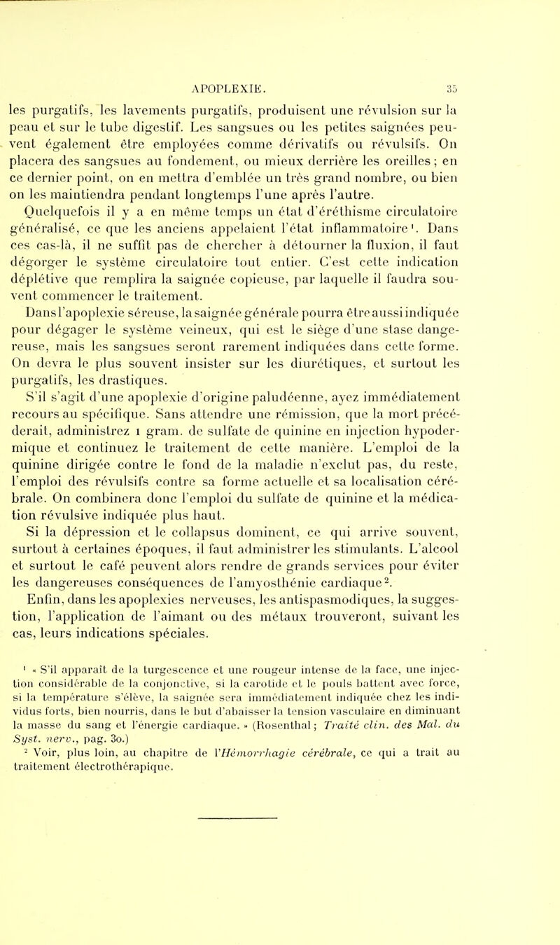 les purgatifs, les lavements purgatifs, produisent une révulsion sur la peau et sur le tube digestif. Les sangsues ou les petites saignées peu- vent également être employées comme dérivatifs ou révulsifs. On placera des sangsues au fondement, ou mieux derrière les oreilles ; en ce dernier point, on en mettra d'emblée un très grand nombre, ou bien on les maintiendra pendant longtemps l'une après l'autre. Quelquefois il y a en même temps un état d'éréthisme circulatoire généralisé, ce que les anciens appelaient l'état inflammatoire'. Dans ces cas-là, il ne suffit pas de chercher à détourner la fluxion, il faut dégorger le système circulatoire tout entier. C'est cette indication déplétive que remplira la saignée copieuse, par laquelle il faudra sou- vent commencer le traitement. Dans l'apoplexie séreuse, la saignée générale pourra être aussi indiquée pour dégager le système veineux, qui est le siège d'une stase dange- reuse, mais les sangsues seront rarement indiquées dans cette forme. On devra le plus souvent insister sur les diurétiques, et surtout les purgatifs, les drastiques. S'il s'agit d'une apoplexie d'origine paludéenne, ayez immédiatement recours au spécifique. Sans attendre une rémission, que la mort précé- derait, administrez i gram. de sulfate de quinine en injection hypoder- mique et continuez le traitement de cette manière. L'emploi de la quinine dirigée contre le fond de la maladie n'exclut pas, du reste, l'emploi des révulsifs contre sa forme actuelle et sa localisation céré- brale. On combinera donc l'emploi du sulfate de quinine et la médica- tion révulsive indiquée plus haut. Si la dépression et le collapsus dominent, ce qui arrive souvent, surtout à certaines époques, il faut administrer les stimulants. L'alcool et surtout le café peuvent alors rendre de grands services pour éviter les dangereuses conséquences de l'amyosthénie cardiaque 2. Enfin, dans les apoplexies nerveuses, les antispasmodiques, la sugges- tion, l'application de l'aimant ou des métaux trouveront, suivant les cas, leurs indications spéciales. ' « S'il apparaît de la turgescence et une rougeur intense de la face, une injec- tion considérable de la conjonctive, si la carotide et le pouls battent avec force, si la température s'élève, la saignée sera imniédiatemcnt indiquée chez les indi- vidus forts, bien nourris, dans le but d'abaisser la tension vasculairc en diminuant la masse du sang et l'énergie cardiaque. » (Rosenthal ; Traité clin, des Mal. du Syst. nerv., pag. 3o.) ^ Voir, plus loin, au chapitre de VHéinori-/tagie cérébrale, ce qui a trait au traitement électrothérapique.