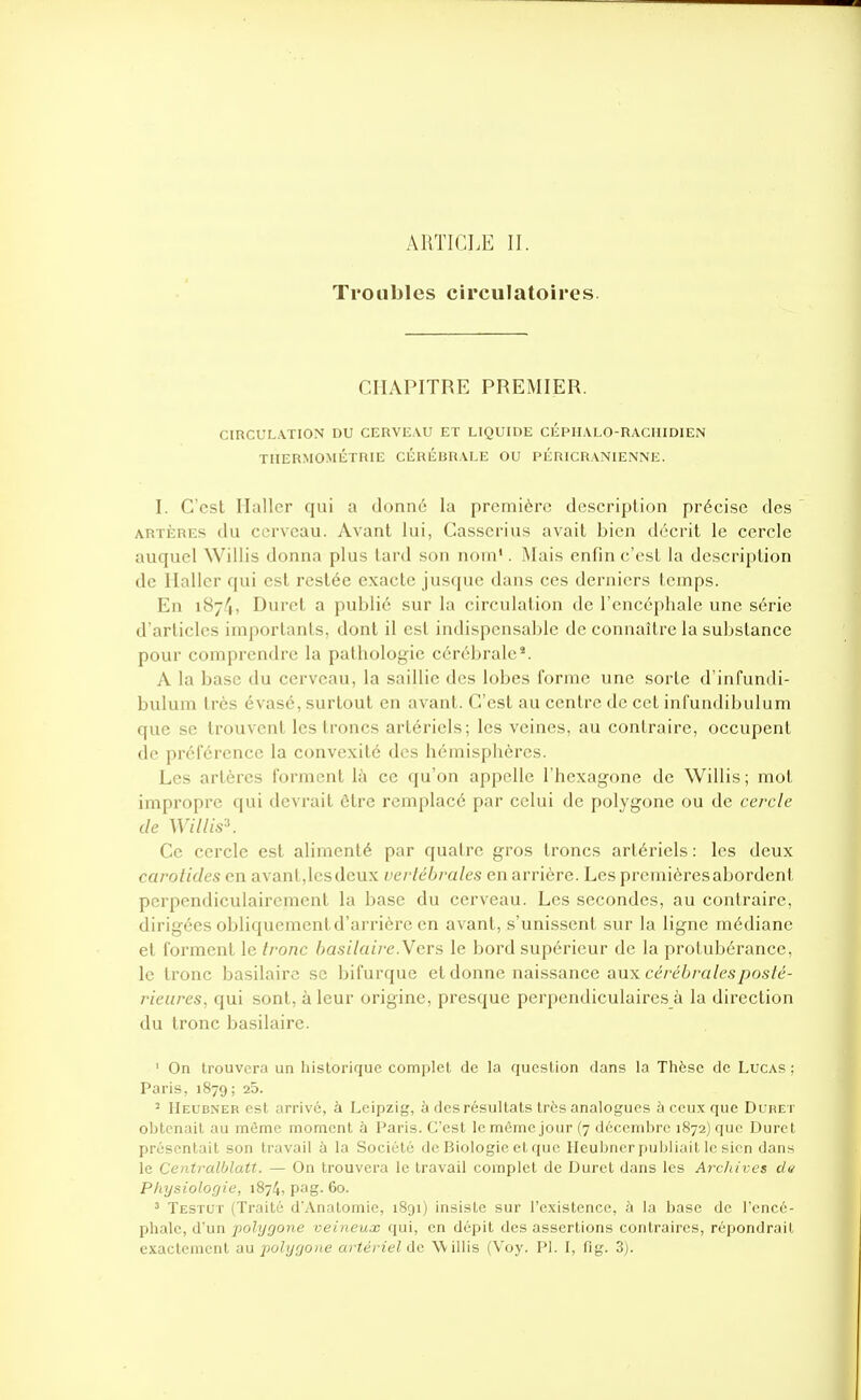 ARTICLE II. Troubles circulatoires. CHAPITRE PREMIER. CIRCUL.VTION DU CERVEAU ET LIQUIDE CÉPHALO-RACHIDIEN TIIERMOMÉTRIE CÉRÉBRALE OU PÉRICRANIENNE. I. C'est Haller qui a donné la première description précise des ARTÈRES du cerveau. Avant lui, Casscrius avait bien décrit le cercle auquel Willis donna plus tard son nom'. Mais enfin c'est la description de llaller qui est restée exacte jusque dans ces derniers temps. En iSy-'i, Duret a publié sur la circulation de l'encéphale une série d'articles importants, dont il est indispensable de connaître la substance pour comprendre la patholof:;-ic cérébrale'. A la base du cerveau, la saillie des lobes forme une sorte d'infundi- bulum très évasé, surtout en avant. C'est au centre de cet infundibulum que se trouvent les troncs artériels; les veines, au contraire, occupent de préférence la convexité des hémisphères. Les artères forment là ce qu'on appelle l'hexagone de Willis ; mot impropre qui devrait être remplacé par celui de polygone ou de cercle de Willis\ Ce cercle est ahmenté par quatre gros troncs artériels : les deux carotides en avant,lesdeux verlébrales en arrière. Les premièresabordenl perpendiculairement la base du cerveau. Les secondes, au contraire, dirigées obliquement d'arrière en avant, s'unissent sur la ligne médiane et forment le Ironc basilaire.Yers le bord supérieur de la protubérance, le tronc basilairc se bifurque et donne naissance aux cereZ>ra/es/)os/e- rieures, qui sont, à leur origine, presque perpendiculaires à la direction du tronc basilaire. ' On trouvera un historique complet de la question clans la Thèse de Lucas : Paris, 1879 ; 25. ' Heubner est arrivé, à Leipzig, à des résultats très analogues à ceux que Duret obtenait au même moment à Paris. C'est le même jour (7 décembre 1872) que Durci présentait son travail à la Société de Biologie et que Ilculjner pul)liait le sien dans le Centralblatt. — On trouvera le travail complet de Duret dans les Archives du Physiologie, 1874, pag. 60. ^ Testut (Traité d'Anatomie, 1891) insiste sur l'existence, à la base de l'encé- phale, d'un polygone veineux qui, en dépit des assertions contraires, répondrait exactement au j^olygone artériel de Willis (Voy. Pl. I, fig. 3).