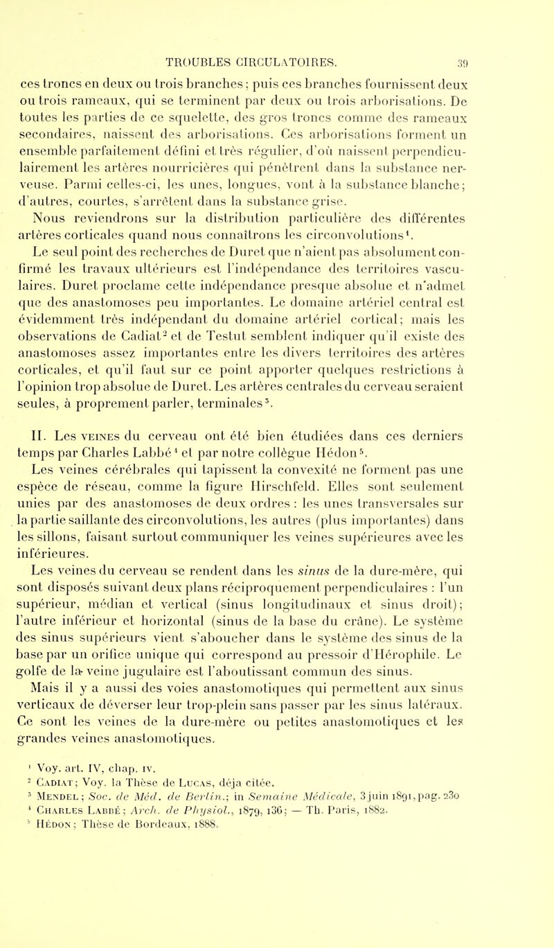 ces troncs en deux ou trois branches ; puis ces branches fournissent deux ou trois rameaux, qui se terminent par deux ou trois arborisations. De toutes les parties de ce squelette, des gros troncs comme des rameaux secondaires, naissent des arborisations. Ces arborisations forment un ensemble parfaitement défini et très régulier, d'où naissent perpendicu- lairement les artères nourricières qui pénètrent dans la substance ner- veuse. Parmi celles-ci, les unes, longues, vont à la substance blanche ; d'autres, courtes, s'arrêtent dans la substance grise. Nous reviendrons sur la distribution particulière des différentes artères corticales quand nous connaîtrons les circonvolutions'. Le seul point des recherches de Duret que n'aient pas absolument con- firmé les travaux ultérieurs est l'indépendance des territoires vascu- laires. Duret proclame cette indépendance presque absolue et n'admet que des anastomoses peu importantes. Le domaine artériel central est évidemment très indépendant du domaine artériel cortical; mais les observations de Cadiat^ et de Testut semblent indiquer qu'il existe des anastomoses assez importantes entre les divers territoires des artères corticales, et qu'il faut sur ce point apporter quelques restrictions à l'opinion trop absolue de Duret. Les artères centrales du cerveau seraient seules, à proprement parler, terminales'. IL Les VEINES du cerveau ont été bien étudiées dans ces derniers temps par Charles Labbé * et par notre collègue Hédon ^ Les veines cérébrales qui tapissent la convexité ne forment pas une espèce de réseau, comme la figure Hirschfeld. Elles sont seulement unies par des anastomoses de deux ordres : les unes transversales sur la partie saillante des circonvolutions, les autres (plus importantes) dans les sillons, faisant surtout communiquer les veines supérieures avec les inférieures. Les veines du cerveau se rendent dans les sinus de la dure-mère, qui sont disposés suivant deux plans réciproquement perpendiculaires : l'un supérieur, médian et vertical (sinus longitudinaux et sinus droit) ; l'autre inférieur et horizontal (sinus de la base du crâne). Le système des sinus supérieurs vient s'aboucher dans le système des sinus de la base par un orifice unique qui correspond au pressoir d'Hérophile. Le golfe de la-veine jugulaire est l'aboutissant commun des sinus. INLais il y a aussi des voies anastomotiques qui permettent aux sinus verticaux de déverser leur trop-plein sans passer par les sinus latéraux. Ce sont les veines de la dure-mère ou petites anastomotiques et le? grandes veines anastomotiques. ' Voy. art. IV, chap. iv. 2 Cadiat; Voy. la Thèse de Lucas, déjà citée. ' Mendel; Soc. de Mécl. de Berlin.; in Semaine Médicale, 3juin 1891,png. 280 ^ Charles Labbé; Arch. de Physioh, 187g, i36; — Th. Paris, 1882. ' IIÉDON ; Thèse de Bordeaux, 1888.