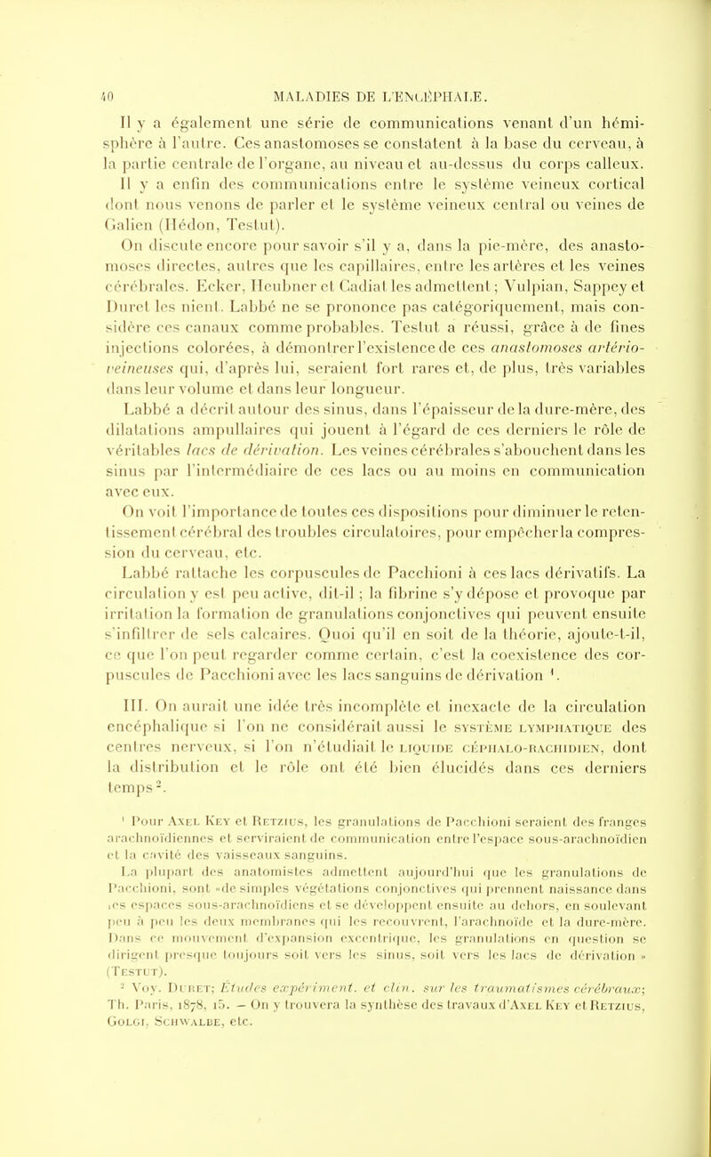 Il y a également une série de communications venant d'un hémi- sphère à l'autre. Ces anastomoses se constatent à la base du cerveau, à la partie centrale de l'organe, au niveau et au-dessus du corps calleux. Il y a enfin des communications entre le système veineux cortical dont nous Amenons de parler et le système veineux cenlral ou veines de dalion (Ilédon, Testut). On discute encore pour savoir s'il y a, dans la pie-mère, des anasto- moses directes, autres que les capillaires, entre les artères et les veines cérébrales. Ecker, IIcu!)ncr et Cadiat les admetlent ; Vidpinn, Sappeyet Durel les nient. Labbé ne se prononce pas catégoriquement, mais con- sidère ces canaux comme probables. Testut a réussi, grâce à de fines in jections colorées, ^ démontrer l'existence de ces anastomoses artério- i<eineuscs qui, d'après lui, seraient fort rares et, de plus, très variables dans leur volume et dans leur longueur. Labbé a décrit autour des sinus, dans l'épaisseur delà dure-mère, des dilatations ampullaires qui jouent à l'égard de ces derniers le rôle de véritables lacs de dérivation. Les veines cérébrales s'abouchent dans les sinus par l'intermédiaire de ces lacs ou au moins en communication avec eux. On voit l'importance de toutes ces dispositions pour diminuer le reten- tissement cérébral des troubles circulatoires, pour empccherla compres- sion du cerveau, etc. Labbé rattache les corpuscules de Pacchioni à ces lacs dérivatifs. La circulation y est peu active, dit-il ; la fibrine s'y dépose et provoque par irritation la formation de granulations conjonctives qui peuvent ensuite s'infiltrer de sels calcaires. Quoi qu'il en soit de la théorie, ajoute-t-il, ce que l'on peut regarder comme certain, c'est la coexistence des cor- puscules de Pacchioni avec les lacs sanguins de dérivation ^. III. On aurait une idée très incomplète et inexacte de la circulation encéphalique si l'on ne considérait aussi le sv.sTÎiME lymphatique des centres nerveux, si l'on n'étudiait le LioumE cÉPiiALO-RACumiEN, dont la distribution et le rôle ont été bien élucidés dans ces derniers temps -. ' Pour Axel Key et Retzius, les gramilalions de Pacchioni seraient des franges araclinoïdienncs et serviraient de coniiimriicalion entre respace sous-araclinoïdieii et la cavité des vaisseaux sanguins. La plupart des anatoinistcs admettent aujourd'hui (juc les granulations tie Pacchioni, sont «de simples végétations conjonctives qui prennent naissance dans .es espaces sous-arachnoïdiens et se développent ensuite au dehors, en soulevant peu à peu les deux membranes qui les recouvrent, l'arachnoïde et la dure-mère. Dans ce mouvement d'expansion excentrique, les granulations en question se dirigent presque toujours soit vers les sinus, soit vers les lacs de dérivation » (Testut). Voy. Di RET; Études exjpériment. et clin, sur les traumatismes cérébraux; Th. Paris, 1878, i5. — On y trouvera la synthèse des travaux d'AxEL Key et Retzius, GOLGI; SCHWALBE, CtC.