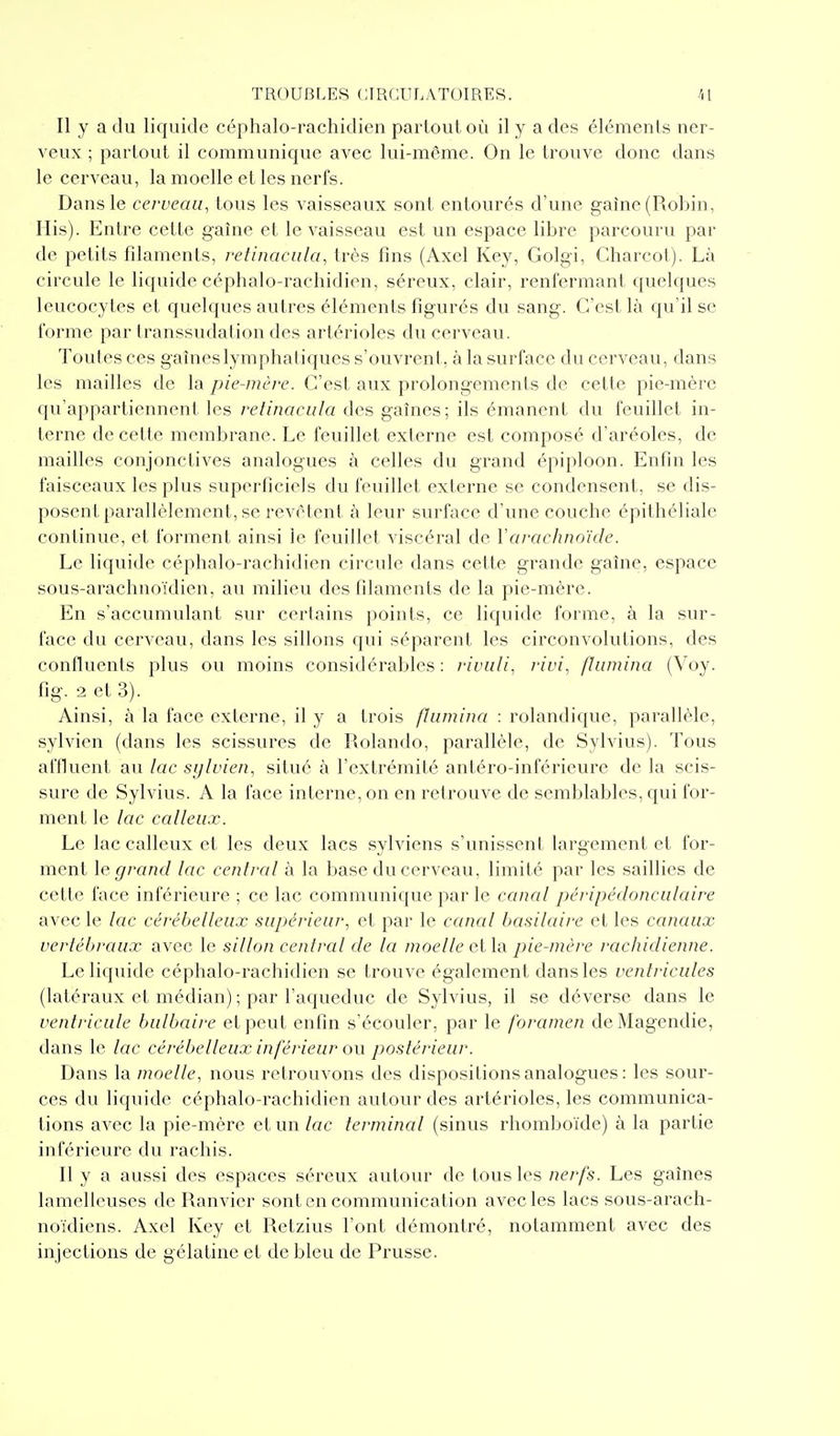 Il y a du liquide céphalo-rachidien partout où il y a des éléments ner- veux ; partout il communique avec lui-même. On le trouve donc dans le cerveau, la moelle et les nerfs. Dans le cerveau, tous les vaisseaux sont entourés d'une gaine (Robin, Ilis). Entre cette gaîne et le vaisseau est un espace libre parcouru par de petits filaments, refinacula, très fins (Axel Key, Golgi, Charcot). Là circule le liquide céphalo-rachidien, séreux, clair, renfermant quelques leucocytes et quelques autres éléments figurés du sang. C'est là qu'il se forme par transsudation des artérioles du cerveau. Toules ces gaîneslymphaliques s'ouvrent, à la surface du cerveau, dans les mailles de la pie-mère. C'est aux prolongements de cette pie-mère qu'appartiennent les refinaciila des gaines; ils émanent du feuillet in- terne de cette membrane. Le feuillet externe est composé d'aréoles, de mailles conjonctives analogues à celles du grand épiploon. Enfin les faisceaux les plus superficiels du feuillet externe se condensent, se dis- posent parallèlement, se revêtent à leur surface d'une couche épithéliale continue, et forment ainsi le feuillet viscéral de \arachnoïde. Le liquide céphalo-rachidien circule dans cette grande gaîne, espace sous-arachnoïdien, au milieu des filaments de la pie-mère. En s'accumulant sur certains points, ce liquide forme, à la sur- face du cerveau, dans les sillons qui séparent les circonvolutions, des confluents plus ou moins considérables: riviili, rivi, flumino (Voy. fig. 2 et 3). Ainsi, à la face externe, il y a trois flamina : rolandique, parallèle, sylvien (dans les scissures de Rolando, parallèle, de Sylvius). Tous affluent au lac sylvien, situé à l'extrémité antéro-inférieure de la scis- sure de Sylvius. A la l'ace interne, on en retrouve de semblables, qui for- ment le lac calleux. Le lac calleux et les deux lacs sylviens s'unissent largement et for- ment \e grand lac central à la base du cerveau, limité par les saillies de cette face inférieure ; ce lac communique par le canal péripédonculaire avec le lac cérébelleux supérieur, et par le canal basilaire et les canaux vertébraux avec le sillon central de la moelle ella pie-mère rachidienne. Le liquide céphalo-rachidien se trouve également dans les ventricules (latéraux et médian) ; par l'aqueduc de Sylvius, il se déverse dans le ventricule bulbaire et peut enfin s'écouler, par le foramen de Magendie, dans le lac cérébelleux inférieur o\\ postérieur. Dans la moelle, nous retrouvons des dispositions analogues: les sour- ces du liquide céphalo-rachidien autour des artérioles, les communica- tions avec la pie-mère et un lac terminal (sinus rhomboïde) à la partie inférieure du rachis. Il y a aussi des espaces séreux autour de tous les nerfs. Les gaines lamelleuses de Ranvier sont en communication avec les lacs sous-arach- noïdiens. Axel Key et Retzius l'ont démontré, notamment avec des injections de gélatine et de bleu de Prusse.