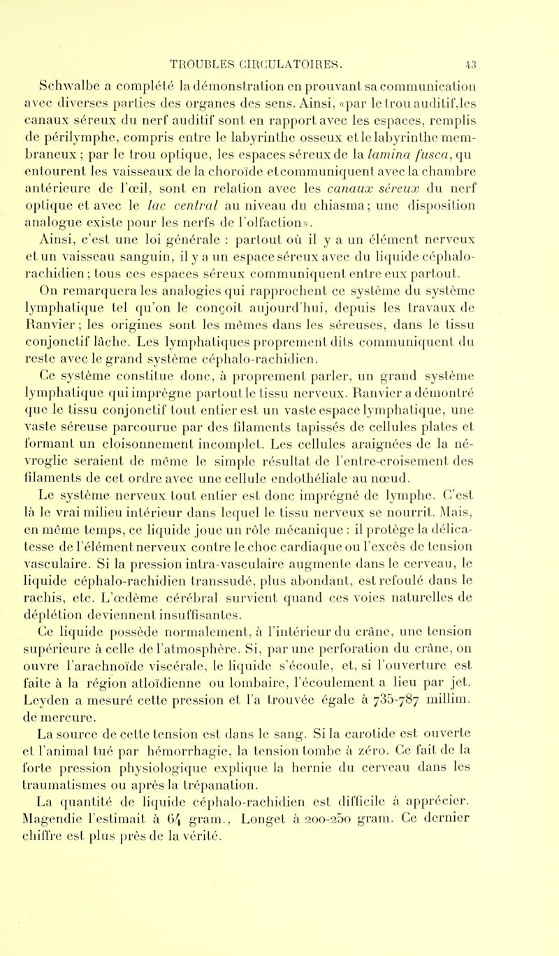 Schwalbe a complété la démonstration en prouvant sa communication avec diverses parties des organes des sens. Ainsi, «par le trou auditif,les canaux séreux du nerf auditif sont en rapport avec les espaces, remplis de périlymphe, compris entre le labyrinthe osseux et le labyrinthe mem- braneux ; par le trou optique, les espaces séreux de la lamina fusca, qu entourent les vaisseaux de la choroïde etcommuniquent avec la chambre antérieure de l'œil, sont en relation avec les canaux séreux du nerf optique et avec le lac central au niveau du chiasma; une disposition analogue existe pour les nerfs de l'olfaction». Ainsi, c'est une loi générale : partout où il y a un élément nerveux et un vaisseau sanguin, il y a un espace séreux avec du liquide céphalo- rachidien ; tous ces espaces séreux communiquent entre eux partout. On remarquera les analogies qui rapprochent ce système du système lymphatique tel qu'on le conçoit aujourd'hui, depuis les travaux de Ranvier ; les origines sont les mêmes dans les séreuses, dans le tissu conjonctif lâche. Les lymphatiques proprement dits communiquent du reste avec le grand système céphalo-rachidien. Ce système constitue donc, à proprement parler, un grand système lymphatique qui imprègne partout le tissu nerveux. Ranvier a démontré que le tissu conjonctif tout entier est un vaste espace lymphatique, une vaste séreuse parcourue par des filaments tapissés de cellules plates et formant un cloisonnement incomplet. Les cellules araignées de la né- vroglie seraient de même le simple résultat de l'entre-croisement des fdaments de cet ordre avec une cellule endothéliale au nœud. Le système nerveux tout entier est donc imprégné de lymphe. C'est là le vrai milieu intérieur dans lequel le tissu nerveux se nourrit. Mais, en môme temps, ce liquide joue un rôle mécanique : il protège la délica- tesse de l'élément nerveux contre le choc cardiaque ou l'excès de tension vasculaire. Si la pression intra-vasculaire augmente dans le cerveau, le liquide céphalo-rachidien transsudé, plus abondant, est refoulé dans le rachis, etc. L'œdème cérébral survient quand ces voies naturelles de déplétion deviennent insuffisantes. Ce liquide possède normalement, à l'intérieur du crâne, une tension supérieure à celle de l'atmosphère. Si, par une perforation du crâne, on ouvre l'arachnoïde viscérale, le liquide s'écoule, et, si l'ouverture est faite à la région atloïdienne ou lombaire, l'écoulement a lieu par jet. Leyden a mesuré cette pression et l'a trouvée égale à 785-787 millim. de mercure. La source de cette tension est dans le sang. Si la carotide est ouverte et l'animal tué par hémorrhagie, la tension tombe à zéro. Ce fait de la forte pression physiologique explique la hernie du cerveau dans les traumatismes ou après la trépanation. La quantité de liquide céphalo-rachidien est difficile à apprécier. INlagendic l'estimait à 64 gram., Longet à 200-25o gram. Ce dernier chiffre est plus près de la vérité.