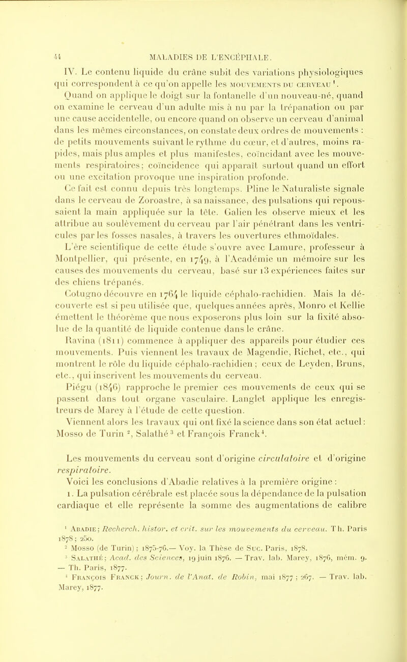 IV. Le contenu liquide du crâne subit des variations physiologiques qui correspondent à ce qu'on appelle les mouvements du cerveau '. Ouand on applique le doigt sur la Ibntanelle d'un nouveau-né, quand on examine le cerveau d'un adulte mis à nu par la trépanation ou par une cause accidentelle, ou encore quand on observe un cerveau d'animal dans les mômes circonstances, on constate deux ordres de mouvements : de petits mouvements suivant le rythme du cœur, et d'autres, moins ra- pides, mais plus amples et plus manifestes, coïncidant avec les mouve- ments respiratoires; coïncidence qui apparaît surtout quand un effort ou une excitation provoque une inspiration profonde. Ce fait est connu depuis très long temps. Pline le Naturaliste signale dans le cerveau de Zoroastrc, à sa naissance, des pulsations qui repous- saient la main appliquée sur la tète. Galien les observe mieux et les attribue au soulèvement du cerveau par l'air pénétrant dans les ventri- cules parles fosses nasales, à travers les ouvertures ethmoïdales. L'ère scientifique de cette étude s'ouvre avec Lamure, professeur à Montpellier, (pii ])résenle, en 17/19, l'Académie vui mémoire sur les causes des mouvements du cerveau, basé sur i3 expériences faites sur des chiens trépanés. Cotugno découvre en ijG'i le li([iiidc céphalo-rachidien. Mais la dé- couverte est si peu utilisée que, quehjues années après, Monro et Kellie émettent le théorème que nous exposerons plus loin sur la fixité abso- lue de la quantité de liquide contenue dans le crâne. Ravina (1811) commence à appliquer des appareils pour étudier ces mouvements. Puis viennent les travaux de Magendie, Uicliet, etc., (jui montrent le rôle du liquide céphalo-rachidien ; ceux de Leyden, Bruns, etc., qui inscrivent les mouvements du cerveau. Piégu (1846) rapproche le premier ces mouvements de ceux qui se passent dans tout organe vasculaire. Langlet ai)plique les enregis- treurs de Marey à l'étude de cette question. Viennent alors les travaux qui ont fixé la science dans son état actuel : Mosso de Turin -, Salathé^ et François Franck''. Les mouvements du cerveau sont d'origine circulaloire et d'origine respiratoire. Voici les conclusions d'Abadie relatives à la première origine : 1. La pulsation cérébrale est placée sous la dépendance de la pulsation cardiaque et elle représente la somme des augmentations de calibre ' Abadie; Recherch. histor. et crit. sur les mouvements du cerveau. Tli. Paris 1878 ; 25o. - Mosso (de Turin) ; 1875-70.— Voy. la Thèse de Suc. Paris, 1878. S.\L.vTHÉ: Acad. des Sciences, l'j.juin 187G. —Trav. lal). Marey, 187G, niéin. g. — Tii. Paris, 1877. ' François Fran'ck: Journ. de l'Anat. de Robin, mai 1B77 ; 2G7. —Trav. lab. Marey, 1877.