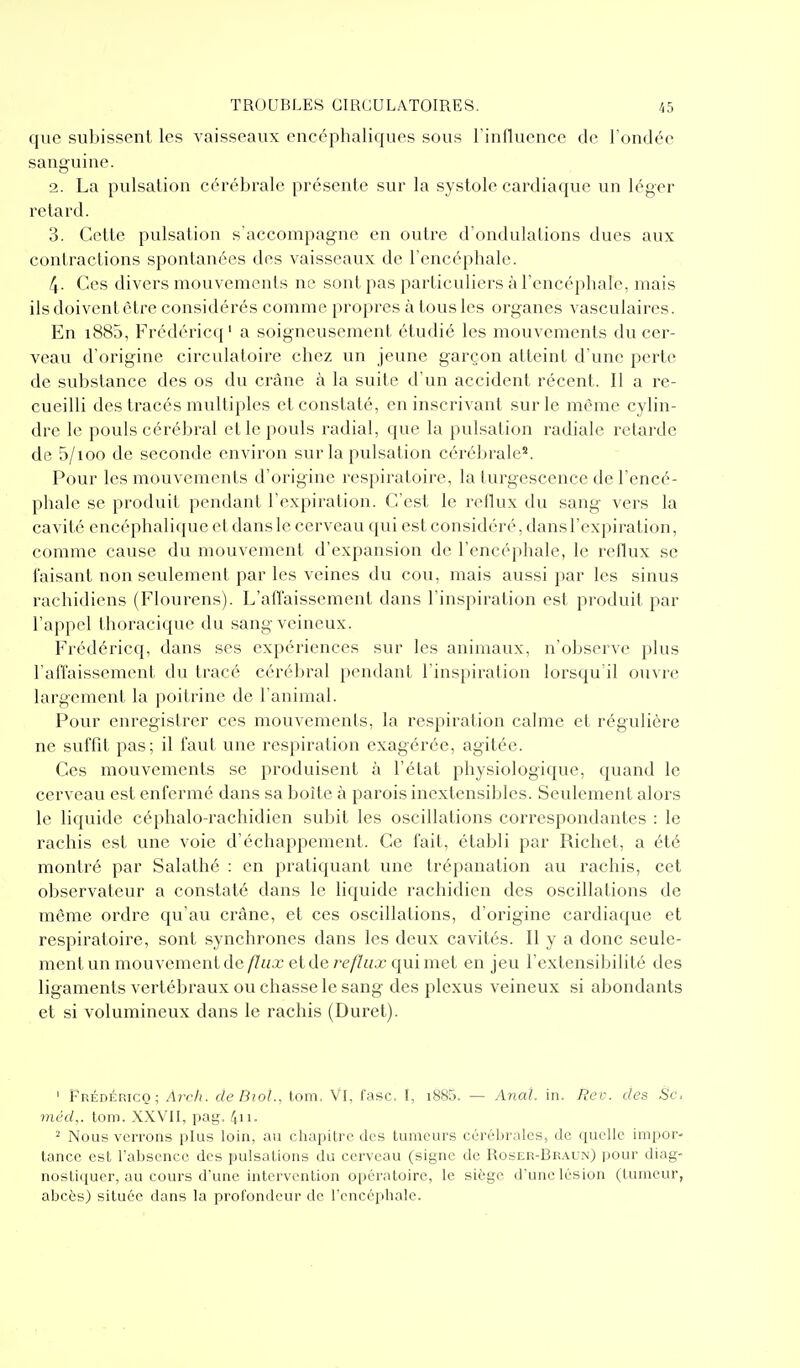 que subissent les vaisseaux encéphaliques sous l'influence de l'ondée sanguine. 2. La pulsation cérébrale présente sur la systole cardiaque un léger retard. 3. Cette pulsation s'accompagne en outre d'ondulations dues aux contractions spontanées des vaisseaux de l'encéphale. 4- Ces divers mouvements ne sont pas particuliers à l'encéphale, mais ils doivent être considérés comme propres à tous les organes vasculaires. En i885, Frédéricq' a soigneusement étudié les mouvements du cer- veau d'origine circulatoire chez un jeune garçon atteint d'une perte de substance des os du crâne à la suite d'un accident récent. Il a re- cueilli des tracés multiples et constaté, en inscrivant sur le même cylin- dre le pouls cérébral et le pouls radial, que la pulsation radiale retarde de 5/100 de seconde environ sur la pulsation céréltrale. Pour les mouvements d'origine respiratoire, la turgescence de Tencé- pliale se produit pendant l'expiration. C'est le reflux du sang vers la cavité encéphalique et dans le cerveau qui est considér(', dans l'expiration, comme cause du mouvement d'expansion de l'encéphale, le reflux se faisant non seulement par les veines du cou, mais aussi par les sinus raehidiens (Flourens). L'affaissement dans l'inspiration est produit par l'appel thoracique du sang veineux. Frédéricq, dans ses expériences sur les animaux, n'observe plus l'affaissement du tracé cérébral pendant l'inspiration lorsqu'il ouvre largement la poitrine de l'animal. Pour enregistrer ces mouvements, la respiration calme et régulière ne suffit pas; il faut une respiration exagérée, agitée. Ces mouvements se produisent à l'état physiologique, quand le cerveau est enfermé dans sa boîte à parois inextensibles. Seulement alors le liquide céphalo-rachidien subit les oscillations correspondantes : le rachis est une voie d'échappement. Ce fait, établi par Richet, a été montré par Salathé : en pratiquant une trépanation au rachis, cet observateur a constaté dans le liquide rachidien des oscillations de même ordre qu'au crâne, et ces oscillations, d'origine cardiaque et respiratoire, sont synchrones dans les deux cavités. Il y a donc seule- ment un mouvement de flux et de reflux qui met en jeu l'extensibilité des ligaments vertébraux ou chasse le sang des plexus veineux si abondants et si volumineux dans le rachis (Duret). ' Frédéricq; Arcli. cleBiol., tom. Vl, fasc. I, i885. — Anal in. Rec. des Se. 7néd,. tom. XXVII, pag. 4ii. ^ Nous verrons plus loin, au chapitre des tumeurs cérébrales, de quelle impor- tance est l'absence des pulsations du cerveau (signe de Roser-Braun) pour diag- nostiquer, au cours d'une intervention opératoire, le siège d'une lésion (tumeur, abcès) située dans la profondeur de l'encéphale.