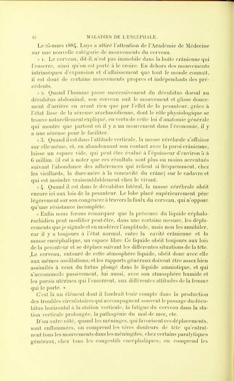 Le 20 mars i884, Luys a attiré l'attention de l'Académie de Médecine sur une nouvelle catégorie de mouvements du cerveau. « 1. Le cerveau, dil-il, n'est pas immobile dans la boîte crânienne qui l'enserre, ainsi qu'on est porté à le croire. En dehors des mouvements intrinsèques d'expansion et d'alTaissement que tout le monde connaît, il est doué de certains mouvements propres et indépendants des pré- cédents. )) 2. Quand l'homme passe successivement du décubitus dorsal au décubitus abdominal, son cerveau suit le mouvement et gUsse douce- ment d'arrière en avant rien que par l'efi'et de la pesanteur, grâce à l'état lis.se de la séreuse arachnoïdienne, dont le rôle physiologique se trouve naturellementexpliqué, en vertu de cette loi d'anatomie générale qui montre que partout où il y a un mouvement dans l'économie, il y a une séreuse pour le faciliter. » 3. Quand il est dans l'attitude verticale, la masse cérébrale s'affaisse sur elle-même, et, en abandonnant son contact avec la paroi crânienne, laisse un espace vide, qui peut être évalué à l'épaisseur d'environ 5 à 6 millim. (il est à noter que ces résultats sont plus ou moins accentués suivant l'abondance des adhérences qui relient si IVéquemment, chez les vieillards, la dure-mère à la concavité du crâne) sur le cadavre et qui est moindre vraisemblablement chez le vivant. » 4- Quand il est dans le décubitus latéral, la masse cérébrale obéit encore ici aux lois de la pesanteur. Le lobe placé supérieurement pèse légèrement sur son congénère à travers la faulx du cerveau, qui n'oppose qu'une résistance incomplète. » Enfin nous i'erons remarquer que la présence du liquide céphalo- rachidien peut modifier peut-ôtre, dans une certaine mesure, les dépla- cements queje signale et en modérer l'amplitude, mais non les annihiler, car il y a toujours à l'état normal, entre la cavité crânienne et la masse encéphalique, un espace libre. Ce liquide obéit toujours aux lois de la pesanteur et se déplace suivant les diftérentes situations de la tête. ,Le cerveau, entouré de cette atmosphère liquide, obéit donc avec elle aux mêmes oscillations; et les rapports généraux doivent être assez bien assimilés à ceux du fœtus plongé dans le liquide amniotique, et qui s'accommode passivement, lui aussi, avec son atmosphère humide et les parois utérines qui l'enserrent, aux différentes attitudes de la femme qui le porte. » C'est là un élément dont il faudrait tenir compte dans la production des troubles circulatoires qui accompagnent souvent le passage du décu- bitus horizontal à la station verticale, la fatigue du cerveau dans la sta- tion verticale prolongée, la pathogénie du mal de mer, etc. D'un autr. côté, quand les méninges, qui favorisentces déplacements, sont enflammées, on comprend les vives douleurs de tête qu'entraî- nent tous les mouvements dans les méningites, chez certains paralytiques généraux, chez tous les congeslifs encéphaliques; on comprend les