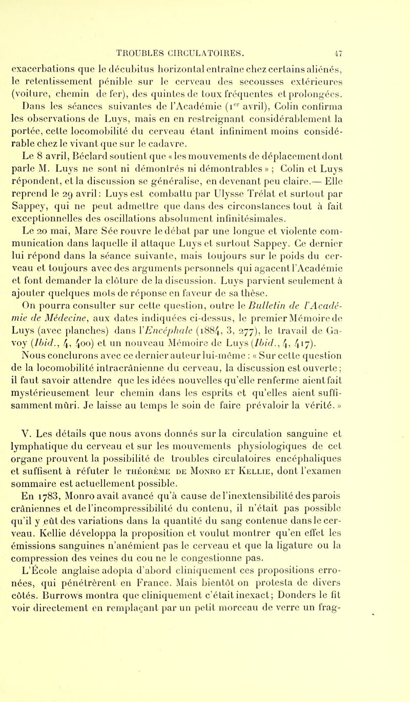 exacerbalions que le décubilus horizontal enlraînc chez certains aliénés, le retentissement pénible sur le cerveau des secousses extérieures (voiture, chemin de fer), des quintes de toux fréquentes et prolongées. Dans les séances suivantes de l'Académie (i avril), Colin confirma les observations de Luys, mais en en restreignant considérablement la portée, cette locomobilité du cerveau étant infiniment moins considé- rable chez le vivant que sur le cadavre. Le 8 avril, Béclard soutient que « les mouvements de déplacement dont parle M. Luys ne sont ni démontrés ni démontrables» ; Colin et Luys répondent, et la discussion se généralise, en devenant peu claire.— Elle reprend le 29 avril : Luys est combattu par Ulysse Trélat et surtout par Sappey, qui ne peut admettre que dans des circonstances tout à fait exceptionnelles des oscillations absolument infinitésimales. Le 20 mai, Marc Sée rouvre le débat par une longue et violente com- munication dans laquelle il attaque Luys et surtout Sappey. Ce dernier lui répond dans la séance suivante, mais toujours sur le poids du cer- veau et toujours avec des arguments personnels qui agacent l'Académie et font demander la clôture de la discussion. Luys parvient seulement à ajouter quelques mots de réponse en faveur de sa thèse. On pourra consulter sur cette question, outre le Bulletin de l'Acadé- mie de Médecine, aux dates indiquées ci-dessus, le premier Mémoire de Luys (avec planches) dans Y Encéphale (1884, 3, 277), le travail de Ga- voy {Ibid., ff, 4oo) et un nouveau Mémoire de Luys [Ibid., 4, 4i7)- Nous conclurons avec ce dernier auteur lui-même : « Sur cette question de la locomobilité intracrânienne du cerveau, la discussion est ouverte; il faut savoir attendre que les idées nouvelles qu'elle renferme aient fait mystérieusement leur chemin dans les esprits et qu'elles aient suffi- samment mûri. Je laisse au temps le soin de faire prévaloir la vérité. » V. Les détails que nous avons donnés sur la circulation sanguine et lymphatique du cerveau et sur les mouvements physiologiques de cet organe prouvent la possibilité de troubles circulatoires encéphaliques et suffisent à réfuter le théorème de Monro et Kellie, dont l'examen sommaire est actuellement possible. En 1783, Monro avait avancé qu'à cause de l'inextensibilité des parois crâniennes et de l'incompressibilité du contenu, il n'était pas possible qu'il y eût des variations dans la quantité du sang contenue dans le cer- veau. Kellie développa la proposition et voulut montrer qu'en effet les émissions sanguines n'anémient pas le cerveau et que la ligature ou la compression des veines du cou ne le congestionne pas. L'École anglaise adopta d'abord cliniquement ces propositions erro- nées, qui pénétrèrent en France. Mais bientôt on protesta de divers côtés. Burrows montra que cliniquement c'était inexact; Donders le fit voir directement en remplaçant par un petit morceau de verre un frag-