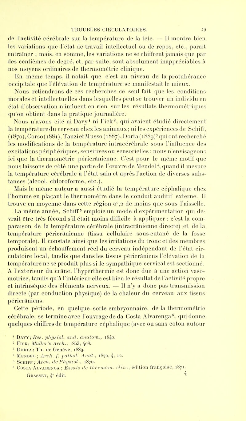 (le ract.ivité cérébrale sur la température de la tète. — Il montre bien les variations que l'état de travail intellectuel ou de repos, etc., parait entraîner ; mais, en somme, les variations ne se chiffrent jamais que par des centièmes de degré, et, par suite, sont absolument inappréciables à nos moyens ordinaires de thermométrie clinique. En môme temps, il notait que c'est au niveau de la protubérance occipitale que l'élévation de température se manifestait le mieux. Nous retiendrons de ces recherches ce seul fait que les conditions morales et intellectuelles dans lesquelles peut se trouver un individu en état d'observation n'influent en rien sur les résultats thermométriques qu'on obtient dans la pratique journalière. Nous n'avons cité ni Davy' ni Fick^, qui avaient étudié directement la température du cerveau chez les animaux ; ni les expériences de Schiff, (1870), Corso (1881), TanzietMusso (1887), Dorta (1889)^ qui ont recherché les modifications de la température intracérébrale sous l'influence des excitations périphériques, sensitivesou sensorielles : nous n'envisageons ici que la thermométrie péricrânienne. C'est pour le môme motif que nous laissons de côté une partie de l'œuvre de Mendel'*, quand il mesure la température cérébrale à l'état sain et après l'action de diverses subs- tances (alcool, chloroforme, etc.). Mais le môme auteur a aussi étudié la température céphalique chez l'homme en plaçant le thermomètre dans le conduit auditif externe. Il trouve en moyenne dans cette région o°,2 de moins que sous l'aisselle. La même année, Schiff^ emploie un mode d'expérimentation qui de- vrait être très fécond s'il était moins difficile à appliquer : c'est la com- paraison de la température cérébrale (intracrànicnne directe) et de la température péricrânienne (tissu cellulaire sous-cutané de la fosse temporale). Il constate ainsi que les irritations du tronc et des membres produisent un échauffement réel du cerveau indépendant de l'état cir- culatoire local, tandis que dans les tissus péricrâniens l'élévation de la température ne se produit plus si le sympathique cervical est sectionné. A l'extérieur du crâne, l'hyperthermie est donc due à une action vaso- motrice, tandis qu'à l'intérieur elle est bien le résultat de l'activité propre et intrinsèque des éléments nerveux. — Il n'y a donc pas transmission directe (par conduction physique) de la chaleur du cerveau aux tissus péricrâniens. Cette période, en quelque sorte embryonnaire, de la thermométrie cérébrale, se termine avec l'ouvrage de da Costa Alvarenga*', qui donne quelques chiffres de température céphalique (avec ou sans coton autour ' Gaw ; Res. p/iijsiol. and. anatom., i84o. ^ FiCK; Millier's Arch., i853, 4o8. 3 DoRTA ; Th. de Genève, 1889. * Mendel; Arc/i. f. jmthol. Anat., 1870. 4, 12. ' Schiff; A?'c/i. de Physiol., 1870.  Costa Alvarenga; Essais de lliei-niom. diii., édition française, 1871. Grasset, 4 ^'(tit- ^